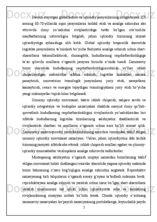 Davom etayotgan globallashuv va iqtisodiy jarayonlarning integratsiyasi XX
asrning   60-70-yillarida   oqim   jarayonlarini   tashkil   etish   va   amalga   oshirishni   aks
ettiruvchi   ilmiy   yo nalishni   rivojlantirishga   turtki   bo lgan   iste’molchiʻ ʻ
manfaatlarining   ustuvorligini   belgilab,   jahon   iqtisodiy   tizimining   xizmat
iqtisodiyotiga   aylanishiga   olib   keldi.   Global   iqtisodiy   beqarorlik   sharoitida
logistika jarayonlarini ta’minlash bo yicha faoliyatni amalga oshirish uchun shart-	
ʻ
sharoitlarni   takomillashtirish,   shuningdek,   hududlarning   raqobatbardoshligiga
ta’sir   qiluvchi   omillarni   o rganish   jarayoni   birinchi   o rinda   turadi.   Zamonaviy	
ʻ ʻ
bozor   sharoitida   hududlarning   raqobatbardoshliginioshirish   yo llari   ishlab	
ʻ
chiqarilayotgan   mahsulotlar   sifatini   oshirish,   logistika   xizmatlari   narxini
pasaytirish,   innovatsion   texnologik   jarayonlarni   joriy   etish,   xarajatlarni
kamaytirish,   resurs   va   energiya   tejaydigan   texnologiyalarni   joriy   etish   bo yicha	
ʻ
yangi imkoniyatlar topish bilan belgilanadi.
Umumiy   iqtisodiy   muvozanat,   takror   ishlab   chiqarish,   xalqaro   savdo   va
iqtisodiy   integratsiya   va   boshqalar   nazariyalari   shaklida   mavjud   ilmiy   qo llab-
ʻ
quvvatlash   hududlarning   raqobatbardoshligini   rivojlantirish   yo nalishlaridan   biri	
ʻ
sifatida   hududlarning   logistika   tizimlarining   salohiyatini   shakllantirish   va
rivojlantirish   shartlari   va   omillarini   o rganish   uchun   asos   bo lib   xizmat   qildi.	
ʻ ʻ
Zamonaviy  makroiqtisodiy  modellashtirishning  asoschisi  tomonidan  taklif   etilgan
umumiy   iqtisodiy   muvozanat   nazariyasi.   Valras,   jahon   iqtisodiyotini   ikki   kichik
tizimning jamiyati sifatida aks ettiradi: ishlab chiqarish omillari egalari va ijtimoiy-
iqtisodiy munosabatlar va aloqalarni amalga oshiruvchi tadbirkorlar.
Mintaqaning   salohiyatini   o rganish   nuqtayi   nazaridan   bozorlarning   taklif	
ʻ
etilgan muvozanat holati cheklangan resurslar sharoitida yagona iqtisodiy makonda
bozor   bahosining   o zaro   bog liqligini   amalga   oshirishni   anglatadi.   Reproduktiv	
ʻ ʻ
nazariyaning   turli   talqinlarini   o rganish   asosiy   g oyani   ta kidlash   imkonini   berdi:	
ʻ ʻ ʻ
reproduktsiyani amalga oshirish va yaratish uchun zarur bo lgan shart-sharoitlarni	
ʻ
yaratish   muammosini   hal   qilish   uchun   iqtisodiyotda   soha   va   sanoatning
rivojlanishining   muayyan   nisbati   bo lishi   kerak.   Chunki   iqtisodiy   o sishning	
ʻ ʻ
zamonaviy nazariyalari ko payish nazariyasining postulatlariga, keyinchalik paydo	
ʻ
5 