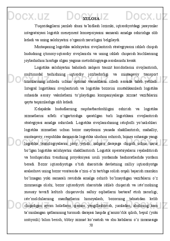 XULOSA
Yuqoridagilarni   jamlab   shuni   ta kidlash   lozimki,   iqtisodiyotdagi   jarayonlarʼ
integratsiyasi   logistik   menejment   konsepsiyasini   samarali   amalga   oshirishga   olib
keladi va uning salohiyatini o rganish zarurligini belgilaydi. 	
ʻ
Mintaqaning logistika salohiyatini rivojlantirish strategiyasini ishlab chiqish
hududning   ijtimoiy-iqtisodiy   rivojlanishi   va   uning   ishlab   chiqarish   kuchlarining
joylashishini hisobga olgan yagona metodologiyaga asoslanishi kerak. 
Logistika   salohiyatini   baholash   xalqaro   tranzit   koridorlarini   rivojlantirish,
multimodal   tashishning   iqtisodiy   jozibadorligi   va   mintaqaviy   transport
tizimlarining   ishlashi   uchun   optimal   variantlarni   izlash   asosida   talab   yetiladi.
Integral   logistikani   rivojlantirish   va   logistika   bozorini   mustahkamlash   logistika
sohasida   asosiy   vakolatlarni   to playdigan   kompaniyalarga   xizmat   vazifalarini	
ʻ
qayta taqsimlashga olib keladi. 
Kelajakda   hududlarning   raqobatbardoshligini   oshirish   va   logistika
xizmatlarini   sifatli   o zgartirishga   qaratilgan   turli   logistikani   rivojlantirish	
ʻ
strategiyasi   amalga   oshiriladi.   Logistika   rivojlanishining   istiqbolli   yo nalishlari:	
ʻ
logistika   xizmatlari   uchun   bozor   maydonini   yanada   shakllantirish;   mahalliy,
mintaqaviy, respublika darajasida logistika ulushini oshirish, biznes sohasiga yangi
logistika   texnologiyalarini   joriy   yetish,   xalqaro   darajaga   chiqish   uchun   zarur
bo lgan  logistika   salohiyatini  shakllantirish.   Logistik  operatsiyalarni  rejalashtirish	
ʻ
va   boshqarishni   trendning   proyeksiyasi   usuli   yordamda   bashoratlashda   yordam
beradi.   Bozor   iqtisodiyotiga   o’tish   sharoitida   davlatning   milliy   iqtisodiyotga
aralashuvi uning bozor vositasida o’zini-o’zi tartibga solish orqali bajarish mumkin
bo’lmagan   yoki   samarali   ravishda   amalga   oshirib   bo’lmaydigan   vazifalarni   o’z
zimmasiga   olishi;   bozor   iqtisodiyoti   sharoitida   ishlab   chiqarish   va   istе’molning
xususiy   tavsifi   kеltirib   chiqaruvchi   salbiy   oqibatlarni   bartaraf   etish   zarurligi;
istе’molchilarning   manfaatlarini   himoyalash;   bozorning   tabiatidan   kеlib
chiqadigan   ayrim   holatlarni   qisman   yengillashtirish,   jumladan,   aholining   kam
ta’minlangan qatlamining turmush darajasi haqida g’amxo’rlik qilish, bеpul  (yoki
imtiyozli)   bilim   bеrish,   tibbiy   xizmat   ko’rsatish   va   shu   kabilarni   o’z   zimmasiga
50 