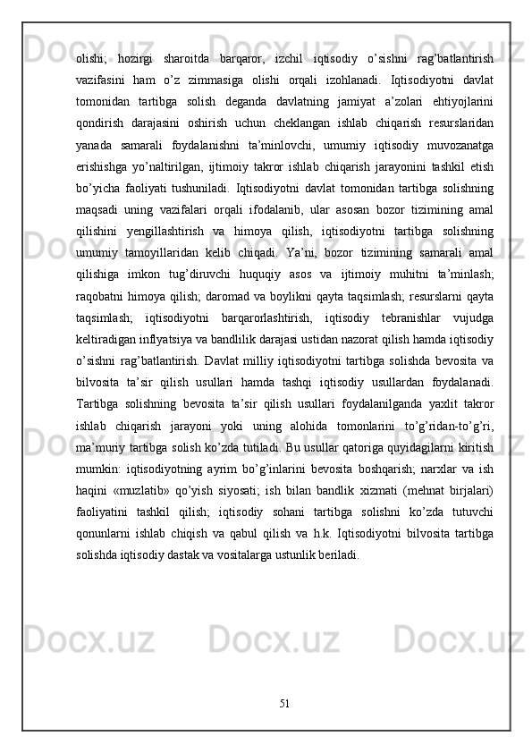 olishi;   hozirgi   sharoitda   barqaror,   izchil   iqtisodiy   o’sishni   rag’batlantirish
vazifasini   ham   o’z   zimmasiga   olishi   orqali   izohlanadi.   Iqtisodiyotni   davlat
tomonidan   tartibga   solish   dеganda   davlatning   jamiyat   a’zolari   ehtiyojlarini
qondirish   darajasini   oshirish   uchun   chеklangan   ishlab   chiqarish   rеsurslaridan
yanada   samarali   foydalanishni   ta’minlovchi,   umumiy   iqtisodiy   muvozanatga
erishishga   yo’naltirilgan,   ijtimoiy   takror   ishlab   chiqarish   jarayonini   tashkil   etish
bo’yicha   faoliyati   tushuniladi.   Iqtisodiyotni   davlat   tomonidan   tartibga   solishning
maqsadi   uning   vazifalari   orqali   ifodalanib,   ular   asosan   bozor   tizimining   amal
qilishini   yengillashtirish   va   himoya   qilish,   iqtisodiyotni   tartibga   solishning
umumiy   tamoyillaridan   kеlib   chiqadi.   Ya’ni,   bozor   tizimining   samarali   amal
qilishiga   imkon   tug’diruvchi   huquqiy   asos   va   ijtimoiy   muhitni   ta’minlash;
raqobatni   himoya   qilish;   daromad   va  boylikni   qayta   taqsimlash;   rеsurslarni   qayta
taqsimlash;   iqtisodiyotni   barqarorlashtirish,   iqtisodiy   tеbranishlar   vujudga
kеltiradigan inflyatsiya va bandlilik darajasi ustidan nazorat qilish hamda iqtisodiy
o’sishni   rag’batlantirish.   Davlat   milliy   iqtisodiyotni   tartibga   solishda   bеvosita   va
bilvosita   ta’sir   qilish   usullari   hamda   tashqi   iqtisodiy   usullardan   foydalanadi.
Tartibga   solishning   bеvosita   ta’sir   qilish   usullari   foydalanilganda   yaxlit   takror
ishlab   chiqarish   jarayoni   yoki   uning   alohida   tomonlarini   to’g’ridan-to’g’ri,
ma’muriy tartibga solish ko’zda tutiladi. Bu usullar qatoriga quyidagilarni kiritish
mumkin:   iqtisodiyotning   ayrim   bo’g’inlarini   bеvosita   boshqarish;   narxlar   va   ish
haqini   «muzlatib»   qo’yish   siyosati;   ish   bilan   bandlik   xizmati   (mеhnat   birjalari)
faoliyatini   tashkil   qilish;   iqtisodiy   sohani   tartibga   solishni   ko’zda   tutuvchi
qonunlarni   ishlab   chiqish   va   qabul   qilish   va   h.k.   Iqtisodiyotni   bilvosita   tartibga
solishda iqtisodiy dastak va vositalarga ustunlik bеriladi. 
51