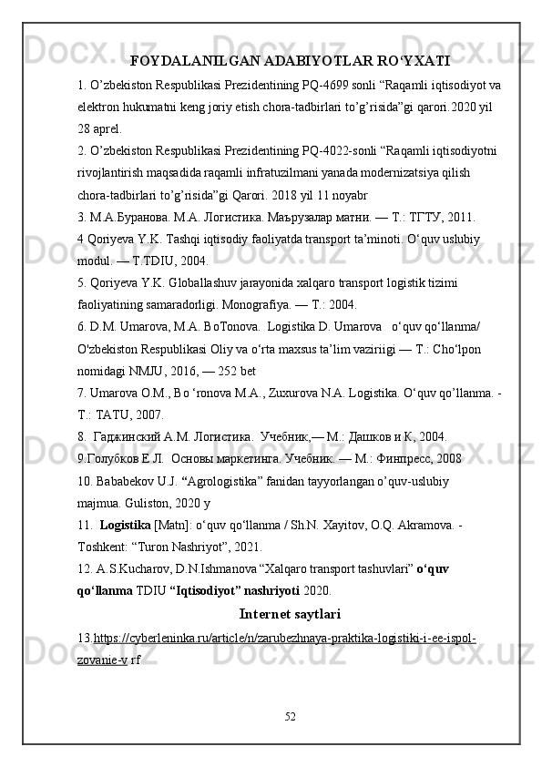 FOYDALANILGAN ADABIYOTLAR RO‘YXATI
1.  O’zbekiston Respublikasi Prezidentining PQ-4699 sonli “Raqamli iqtisodiyot va
elektron hukumatni keng joriy etish chora-tadbirlari to’g’risida”gi qarori.2020 yil 
28 aprel. 
2.  O’zbekiston Respublikasi Prezidentining PQ-4022-sonli “Raqamli iqtisodiyotni 
rivojlantirish maqsadida raqamli infratuzilmani yanada modernizatsiya qilish 
chora-tadbirlari to’g’risida”gi Qarori. 2018 yil 11 noyabr
3. М.А.Буранова. M.A. Логистика. Маърузалар матни. — Т.: ТГТУ, 2011.
4 Qoriyeva Y.K. Tashqi iqtisodiy faoliyatda transport ta’minoti. O‘quv uslubiy 
modul. — T.TDIU, 2004. 
5. Qoriyeva Y.K. Globallashuv jarayonida xalqaro transport logistik tizimi 
faoliyatining samaradorligi. Monografiya. —  Т .: 2004.
6.  D.M. Umarova, M.A. BoTonova.  Logistika D. Umarova   o‘quv qo‘llanma/ 
O'zbekiston Respublikasi Oliy va o‘rta maxsus ta’lim vaziriigi —  Т .: Cho‘lpon 
nomidagi NMJU, 2016, — 252 bet  
7.  Umarova  О . М .,  Во  ‘ronova  М . А ., Zuxurova N.A. Logistika. O‘quv qo’llanma. -
Т .: TATU, 2007. 
8 .   Гаджинский А.М. Логистика.  Учебник,— М.: Дашков и К, 2004. 
9.Голубков Е Л.  Основы маркетинга. Учебник. — М.: Финпресс, 2008
10 .   Bababekov U.J.  “ Agrologistika” fanidan tayyorlangan o’quv-uslubiy 
majmua. Guliston, 2020 y
11.    Logistika  [Matn]: o‘quv qo‘llanma / Sh.N. Xayitov, O.Q. Akramova. -
Toshkent: “Turon Nashriyot”, 2021.  
12 .  A.S.Kucharov, D.N.Ishmanova “Xalqaro transport tashuvlari”  o‘quv 
qo‘llanma  TDIU  “Iqtisodiyot” nashriyoti  2020.
Intеrnеt saytlari
13. https://cyberleninka.ru/article/n/zarubezhnaya-praktika-logistiki-i-ee-ispol-
zovanie-v  rf
52 