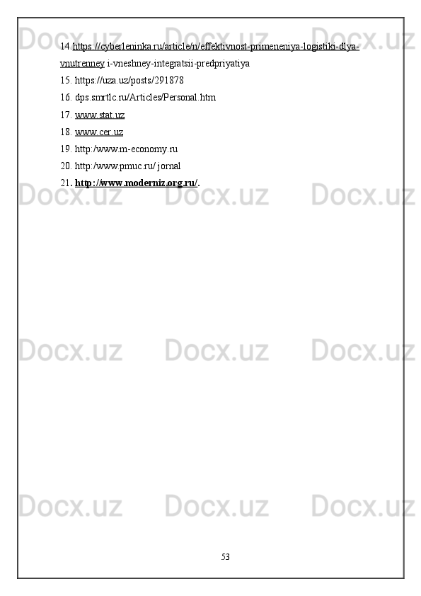 14. https://cyberleninka.ru/article/n/effektivnost-primeneniya-logistiki-dlya-
vnutrenney  i-vneshney-integratsii-predpriyatiya 
15. https://uza.uz/posts/291878
16. dps.smrtlc.ru/Articles/Personal.htm
17.  www.stat.uz
18.  www.cer.uz
19. http:/www.m-economy.ru
20. http:/www.pmuc.ru/ jornal
21 .  http://www.moderniz.org.ru/ .
53 