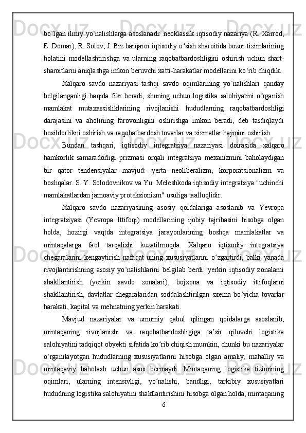 bo lgan ilmiy yo nalishlarga asoslanadi:  neoklassik iqtisodiy nazariya (R. Xarrod,ʻ ʻ
E. Domar), R. Solov, J. Biz barqaror iqtisodiy o sish sharoitida bozor tizimlarining	
ʻ
holatini   modellashtirishga   va   ularning   raqobatbardoshligini   oshirish   uchun   shart-
sharoitlarni aniqlashga imkon beruvchi xatti-harakatlar modellarini ko rib chiqdik.	
ʻ
Xalqaro   savdo   nazariyasi   tashqi   savdo   oqimlarining   yo nalishlari   qanday	
ʻ
belgilanganligi   haqida   fikr   beradi,   shuning   uchun   logistika   salohiyatini   o rganish	
ʻ
mamlakat   mutaxassisliklarining   rivojlanishi   hududlarning   raqobatbardoshligi
darajasini   va   aholining   farovonligini   oshirishga   imkon   beradi,   deb   tasdiqlaydi
hosildorlikni oshirish va raqobatbardosh tovarlar va xizmatlar hajmini oshirish.
Bundan   tashqari,   iqtisodiy   integratsiya   nazariyasi   doirasida   xalqaro
hamkorlik   samaradorligi   prizmasi   orqali   integratsiya   mexanizmini   baholaydigan
bir   qator   tendensiyalar   mavjud:   yerta   neoliberalizm,   korporatsionalizm   va
boshqalar. S. Y. Solodovnikov va Yu. Meleshkoda iqtisodiy integratsiya "uchinchi
mamlakatlardan jamoaviy proteksionizm" usuliga taalluqlidir.
Xalqaro   savdo   nazariyasining   asosiy   qoidalariga   asoslanib   va   Yevropa
integratsiyasi   (Yevropa   Ittifoqi)   modellarining   ijobiy   tajribasini   hisobga   olgan
holda,   hozirgi   vaqtda   integratsiya   jarayonlarining   boshqa   mamlakatlar   va
mintaqalarga   faol   tarqalishi   kuzatilmoqda.   Xalqaro   iqtisodiy   integratsiya
chegaralarini   kengaytirish   nafaqat   uning   xususiyatlarini   o zgartirdi,   balki   yanada	
ʻ
rivojlantirishning   asosiy   yo nalishlarini   belgilab   berdi:   yerkin   iqtisodiy   zonalarni	
ʻ
shakllantirish   (yerkin   savdo   zonalari),   bojxona   va   iqtisodiy   ittifoqlarni
shakllantirish,   davlatlar   chegaralaridan   soddalashtirilgan   sxema   bo yicha   tovarlar	
ʻ
harakati, kapital va mehnatning yerkin harakati.
Mavjud   nazariyalar   va   umumiy   qabul   qilingan   qoidalarga   asoslanib,
mintaqaning   rivojlanishi   va   raqobatbardoshligiga   ta sir   qiluvchi   logistika	
ʼ
salohiyatini tadqiqot obyekti sifatida ko rib chiqish mumkin, chunki bu nazariyalar	
ʻ
o rganilayotgan   hududlarning   xususiyatlarini   hisobga   olgan   amaliy,   mahalliy   va	
ʻ
mintaqaviy   baholash   uchun   asos   bermaydi.   Mintaqaning   logistika   tizimining
oqimlari,   ularning   intensivligi,   yo nalishi,   bandligi,   tarkibiy   xususiyatlari	
ʻ
hududning logistika salohiyatini shakllantirishini hisobga olgan holda, mintaqaning
6
