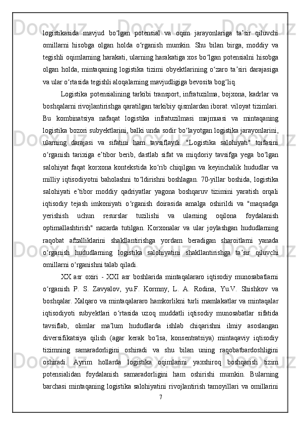 logistikasida   mavjud   bo lgan   potensial   va   oqim   jarayonlariga   ta sir   qiluvchiʻ ʼ
omillarni   hisobga   olgan   holda   o rganish   mumkin.   Shu   bilan   birga,   moddiy   va	
ʻ
tegishli oqimlarning harakati, ularning harakatiga xos bo lgan potensialni hisobga	
ʻ
olgan   holda,   mintaqaning   logistika   tizimi   obyektlarining   o zaro   ta siri   darajasiga	
ʻ ʼ
va ular o rtasida tegishli aloqalarning mavjudligiga bevosita bog liq.	
ʻ ʻ
Logistika   potensialining   tarkibi   transport,   infratuzilma,   bojxona,   kadrlar   va
boshqalarni rivojlantirishga qaratilgan tarkibiy qismlardan iborat. viloyat tizimlari.
Bu   kombinatsiya   nafaqat   logistika   infratuzilmasi   majmuasi   va   mintaqaning
logistika bozori subyektlarini, balki unda sodir bo layotgan logistika jarayonlarini,	
ʻ
ularning   darajasi   va   sifatini   ham   tavsiflaydi.   "Logistika   salohiyati"   toifasini
o rganish   tarixiga   e tibor   berib,   dastlab   sifat   va   miqdoriy   tavsifga   yega   bo lgan	
ʻ ʼ ʻ
salohiyat   faqat   korxona   kontekstida   ko rib   chiqilgan   va   keyinchalik   hududlar   va	
ʻ
milliy   iqtisodiyotni   baholashni   to ldirishni   boshlagan.   70-yillar   boshida,   logistika	
ʻ
salohiyati   e tibor   moddiy   qadriyatlar   yagona   boshqaruv   tizimini   yaratish   orqali	
ʼ
iqtisodiy   tejash   imkoniyati   o rganish   doirasida   amalga   oshirildi   va   "maqsadga	
ʻ
yerishish   uchun   resurslar   tuzilishi   va   ularning   oqilona   foydalanish
optimallashtirish"   nazarda   tutilgan.   Korxonalar   va   ular   joylashgan   hududlarning
raqobat   afzalliklarini   shakllantirishga   yordam   beradigan   sharoitlarni   yanada
o rganish   hududlarning   logistika   salohiyatini   shakllantirishga   ta sir   qiluvchi	
ʻ ʼ
omillarni o rganishni talab qiladi.	
ʻ
XX   asr   oxiri   -   XXI   asr   boshlarida   mintaqalararo   iqtisodiy   munosabatlarni
o rganish   P.   S.   Zavyalov,   yu.F.   Kormny,   L.   A.   Rodina,   Yu.V.   Shishkov   va	
ʻ
boshqalar. Xalqaro va mintaqalararo hamkorlikni  turli mamlakatlar  va mintaqalar
iqtisodiyoti   subyektlari   o rtasida   uzoq   muddatli   iqtisodiy   munosabatlar   sifatida	
ʻ
tavsiflab,   olimlar   ma lum   hududlarda   ishlab   chiqarishni   ilmiy   asoslangan	
ʼ
diversifikatsiya   qilish   (agar   kerak   bo lsa,   konsentratsiya)   mintaqaviy   iqtisodiy	
ʻ
tizimning   samaradorligini   oshiradi   va   shu   bilan   uning   raqobatbardoshligini
oshiradi.   Ayrim   hollarda   logistika   oqimlarini   yaxshiroq   boshqarish   tizim
potensialidan   foydalanish   samaradorligini   ham   oshirishi   mumkin.   Bularning
barchasi  mintaqaning  logistika   salohiyatini  rivojlantirish  tamoyillari   va  omillarini
7