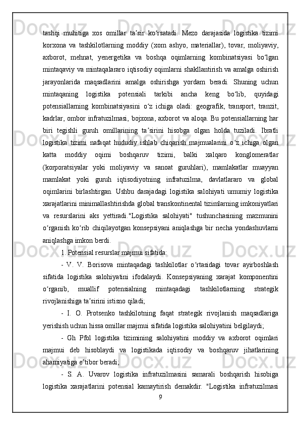 tashqi   muhitiga   xos   omillar   ta sir   ko rsatadi.   Mezo   darajasida   logistika   tizimiʼ ʻ
korxona   va   tashkilotlarning   moddiy   (xom   ashyo,   materiallar),   tovar,   moliyaviy,
axborot,   mehnat,   yenergetika   va   boshqa   oqimlarning   kombinatsiyasi   bo lgan	
ʻ
mintaqaviy va mintaqalararo iqtisodiy oqimlarni shakllantirish va amalga oshirish
jarayonlarida   maqsadlarini   amalga   oshirishga   yordam   beradi.   Shuning   uchun
mintaqaning   logistika   potensiali   tarkibi   ancha   keng   bo lib,   quyidagi	
ʻ
potensiallarning   kombinatsiyasini   o z   ichiga   oladi:   geografik,   transport,   tranzit,	
ʻ
kadrlar, ombor  infratuzilmasi, bojxona, axborot  va aloqa. Bu potensiallarning har
biri   tegishli   guruh   omillarining   ta sirini   hisobga   olgan   holda   tuziladi.   Ibratli
ʼ
logistika   tizimi   nafaqat   hududiy   ishlab   chiqarish   majmualarini   o z   ichiga   olgan	
ʻ
katta   moddiy   oqimi   boshqaruv   tizimi,   balki   xalqaro   konglomeratlar
(korporatsiyalar   yoki   moliyaviy   va   sanoat   guruhlari),   mamlakatlar   muayyan
mamlakat   yoki   guruh   iqtisodiyotning   infratuzilma,   davlatlararo   va   global
oqimlarini   birlashtirgan.   Ushbu   darajadagi   logistika   salohiyati   umumiy   logistika
xarajatlarini minimallashtirishda global transkontinental tizimlarning imkoniyatlari
va   resurslarini   aks   yettiradi."Logistika   salohiyati"   tushunchasining   mazmunini
o rganish   ko rib   chiqilayotgan   konsepsiyani   aniqlashga   bir   necha   yondashuvlarni	
ʻ ʻ
aniqlashga imkon berdi. 
1. Potensial resurslar majmui sifatida:
-   V.   V.   Borisova   mintaqadagi   tashkilotlar   o rtasidagi   tovar   ayirboshlash	
ʻ
sifatida   logistika   salohiyatini   ifodalaydi.   Konsepsiyaning   xarajat   komponentini
o rganib,   muallif   potensialning   mintaqadagi   tashkilotlarning   strategik	
ʻ
rivojlanishiga ta sirini istisno qiladi; 	
ʼ
-   I.   O.   Protsenko   tashkilotning   faqat   strategik   rivojlanish   maqsadlariga
yerishish uchun hissa omillar majmui sifatida logistika salohiyatini belgilaydi; 
-   Gh   Pfol   logistika   tizimining   salohiyatini   moddiy   va   axborot   oqimlari
majmui   deb   hisoblaydi   va   logistikada   iqtisodiy   va   boshqaruv   jihatlarining
ahamiyatiga e tibor beradi; 	
ʼ
-   S.   A.   Uvarov   logistika   infratuzilmasini   samarali   boshqarish   hisobiga
logistika   xarajatlarini   potensial   kamaytirish   demakdir.   "Logistika   infratuzilmasi
9