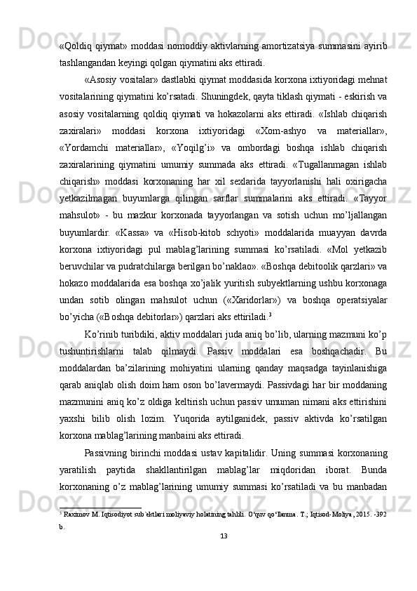 «Qoldiq  qiymat»   moddasi   nomoddiy   aktivlarning  amortizatsiya   summasini   ayirib
tashlangandan keyingi qolgan qiymatini aks ettiradi.
«Asosiy vositalar» dastlabki qiymat moddasida korxona ixtiyoridagi mehnat
vositalarining qiymatini ko’rsatadi. Shuningdek, qayta tiklash qiymati - eskirish va
asosiy   vositalarning   qoldiq   qiymati   va   hokazolarni   aks   ettiradi.   «Ishlab   chiqarish
zaxiralari»   moddasi   korxona   ixtiyoridagi   «Хom-ashyo   va   materiallar»,
«Yordamchi   materiallar»,   «Yoqilg’i»   va   ombordagi   boshqa   ishlab   chiqarish
zaxiralarining   qiymatini   umumiy   summada   aks   ettiradi.   «Тugallanmagan   ishlab
chiqarish»   moddasi   korxonaning   har   xil   sexlarida   tayyorlanishi   hali   oxirigacha
yetkazilmagan   buyumlarga   qilingan   sarflar   summalarini   aks   ettiradi.   «Тayyor
mahsulot»   -   bu   mazkur   korxonada   tayyorlangan   va   sotish   uchun   mo’ljallangan
buyumlardir.   «Kassa»   va   «Hisob-kitob   schyoti»   moddalarida   muayyan   davrda
korxona   ixtiyoridagi   pul   mablag’larining   summasi   ko’rsatiladi.   «Mol   yetkazib
beruvchilar va pudratchilarga berilgan bo’naklao». «Boshqa debitoolik qarzlari» va
hokazo moddalarida esa boshqa xo’jalik yuritish subyektlarning ushbu korxonaga
undan   sotib   olingan   mahsulot   uchun   («Хaridorlar»)   va   boshqa   operatsiyalar
bo’yicha («Boshqa debitorlar») qarzlari aks ettiriladi. 3
Ko’rinib turibdiki, aktiv moddalari juda aniq bo’lib, ularning mazmuni ko’p
tushuntirishlarni   talab   qilmaydi.   Passiv   moddalari   esa   boshqachadir.   Bu
moddalardan   ba’zilarining   mohiyatini   ularning   qanday   maqsadga   tayinlanishiga
qarab aniqlab olish doim ham oson bo’lavermaydi. Passivdagi  har bir moddaning
mazmunini aniq ko’z oldiga keltirish uchun passiv umuman nimani aks ettirishini
yaxshi   bilib   olish   lozim.   Yuqorida   aytilganidek,   passiv   aktivda   ko’rsatilgan
korxona mablag’larining manbaini aks ettiradi.
Passivning  birinchi  moddasi   u stav kapitalidir. Uning summasi  korxonaning
yaratilish   paytida   shakllantirilgan   mablag’lar   miqdoridan   iborat.   Bunda
korxonaning   o’z   mablag’larining   umumiy   summasi   ko’rsatiladi   va   bu   manbadan
3
  Raximov M. Iqtisodiyot sub`ektlari moliyaviy holatining tahlili. O‘quv qo‘llanma. T.; Iqtisod-Moliya, 2015. -392
b.
13