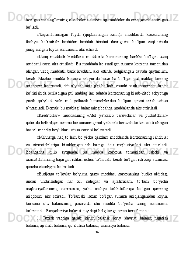 berilgan   mablag’larning   o’zi   balans   aktivining   moddalarida   aniq   gavdalantirilgan
bo’ladi.
«Тaqsimlanmagan   foyda   (qoplanmagan   zarar)»   moddasida   korxonaning
faoliyat   ko’rsatishi   boshidan   boshlab   hisobot   davrigacha   bo’lgan   vaqt   ichida
jamg’arilgan foyda summasini aks ettiradi.
«Uzoq   muddatli   kreditlar»   moddasida   korxonaning   bankka   bo’lgan   uzoq
muddatli qarzi aks ettiriladi. Bu moddada ko’rsatilgan summa korxona tomonidan
olingan   uzoq   muddatli   bank   kreditini   aks   ettirib,   belgilangan   davrda   qaytarilishi
kerak.   Mazkur   modda   korxona   ixtiyorida   hozircha   bo’lgan   pul   mablag’larining
miqdorini ko’rsatadi, deb o’ylash noto’g’ri bo’ladi, chunki bank tomonidan kredit
ko’rinishida beriladigan pul mablag’lari odatda korxonaning hisob-kitob schyotiga
yozib   qo’yiladi   yoki   mol   yetkazib   beruvchilardan   bo’lgan   qarzni   uzish   uchun
o’tkaziladi. Demak, bu mablag’ balansning boshqa moddalarida aks ettiriladi.
«Kreditorlar»   moddasining   «Mol   yetkazib   beruvchilar   va   pudratchilar»
qatorida keltirilgan summa korxonaning mol yetkazib beruvchilardan sotib-olingan
har xil moddiy boyliklari uchun qarzini ko’rsatadi.
«Mehnatga   haq   to’lash   bo’yicha   qarzlar»   moddasida   korxonaning   ishchilar
va   xizmatchilariga   hisoblangan   ish   haqiga   doir   majburiyatlari   aks   ettiriladi.
Boshqacha   qilib   aytganda,   bu   modda   korxona   tomonidan   ishchi   va
xizmatchilarning bajargan ishlari uchun to’lanishi kerak bo’lgan ish xaqi summasi
qancha ekanligini ko’rsatadi.
«Budjetga   to’lovlar   bo’yicha   qarz»   moddasi   korxonaning   budjet   oldidagi
undan   undiriladigan   har   xil   soliqpar   va   ajratmalarni   to’lash   bo’yicha
majburiyatlarining   summasini,   ya’ni   moliya   tashkilotlariga   bo’lgan   qarzning
miqdorini   aks   ettiradi.   Тo’lanishi   lozim   bo’lgan   summa   aniqlanganidan   keyin,
korxona   o’z   balansining   passivida   shu   modda   bo’yicha   uning   summasini
ko’rsatadi.  Buxgalteriya balansi quyidagi belgilariga qarab tasniflanadi:
1.   Тuzish   vaqtiga   qarab:   kirish   balansi;   joriy   (davriy)   balans;   tugatish
balansi; ajralish balansi; qo’shilish balansi; sanatsiya balansi.
14