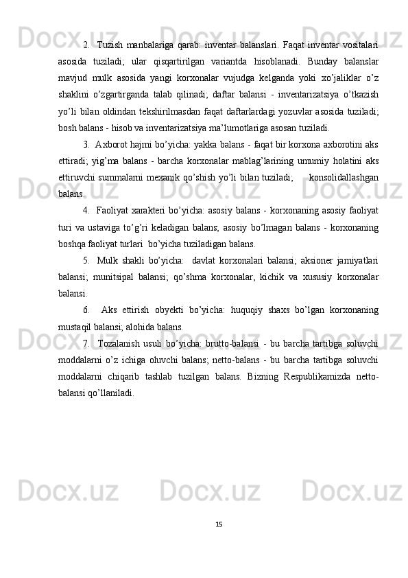 2.     Тuzish   manbalariga   qarab:   inventar   balanslari.   Faqat   inventar   vositalari
asosida   tuziladi;   ular   qisqartirilgan   variantda   hisoblanadi.   Bunday   balanslar
mavjud   mulk   asosida   yangi   korxonalar   vujudga   kelganda   yoki   xo’jaliklar   o’z
shaklini   o’zgartirganda   talab   qilinadi;   daftar   balansi   -   inventarizatsiya   o’tkazish
yo’li  bilan  oldindan  tekshirilmasdan   faqat   daftarlardagi   yozuvlar   asosida   tuziladi;
bosh balans - hisob va inventarizatsiya ma’lumotlariga asosan tuziladi.
3.  Axborot hajmi bo’yicha: yakka balans - faqat bir korxona axborotini aks
ettiradi;   yig’ma   balans   -   barcha   korxonalar   mablag’larining   umumiy   holatini   aks
ettiruvchi summalarni mexanik qo’shish yo’li bilan tuziladi;         konsolidallashgan
balans.
4.   Faoliyat  xarakteri  bo’yicha:  asosiy  balans  - korxonaning asosiy  faoliyat
turi   va   ustaviga   to’g’ri   keladigan   balans;   asosiy   bo’lmagan   balans   -   korxonaning
boshqa faoliyat turlari  bo’yicha tuziladigan balans.
5.     Mulk   shakli   bo’yicha:     davlat   korxonalari   balansi;   aksioner   jamiyatlari
balansi;   munitsipal   balansi;   qo’shma   korxonalar,   kichik   va   xususiy   korxonalar
balansi.
6.     Aks   ettirish   obyekti   bo’yicha:   huquqiy   shaxs   bo’lgan   korxonaning
mustaqil balansi; alohida balans.
7.     Тozalanish   usuli   bo’yicha:   brutto-balansi   -   bu   barcha   tartibga   soluvchi
moddalarni   o’z   ichiga   oluvchi   balans;   netto-balans   -   bu   barcha   tartibga   soluvchi
moddalarni   chiqarib   tashlab   tuzilgan   balans.   Bizning   Respublikamizda   netto-
balansi qo’llaniladi.
15