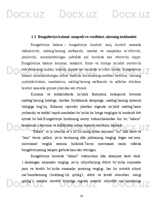 1.2   Buxgalteriya balansi   maqsadi va vazifalari, ularning izohlanishi
Buxgalteriya   balansi   –   buxgalteriya   hisoboti   aniq   hisobot   sanasida
yakunlovchi,   mablag larning   sarflanishi,   manbai   va   maqsadini   ta riflovchi,ʻ ʼ
jamlovchi,   umumlashtirilgan   jadvalda   pul   hisobida   aks   ettiruvchi   hujjat.
Buxgalteriya   balansi   korxona,   tashkilot,   firma   va   boshqa   xo jalik   yurituvchi	
ʻ
sub ektlarning   mulkiy   holatini   qiymat   ko rinishida   ta riflab   beradi.   Buxgalteriya	
ʼ ʻ ʼ
balansi umumlashtirilgan jadval shaklida korxonaning mulklari tarkibini, ularning
joylashtirilishini,   manbalarini,   mablag larning   sarflanishi   va   safarbar   etilishini	
ʻ
hisobot sanasida qiymat jihatidan aks ettiradi. 
Korxona   va   tashkilotlarda   xo’jalik   faoliyatini   boshqarish   bevosita
mablag’larning   holatiga,   ulardan   foydalanish   darajasiga,   mablag’larning   aylanish
tezligiga   bog’liq.   Balansni   iqtisodiy   jihatdan   olganda   xo’jalik   mablag’larini
joylanishi va tashkil topish manbalari bo’yicha bir biriga tengligini ta’minlaydi deb
aytsak   bo’ladi.Buxgalteriya   hisobining   asosiy   tushunchalaridan   biri   bu   “balans”
hisoblanib u korxona va tashkilotlar uchun tayanch vazifasini bajaradi.
  “Balans” so’zi lotincha so’z bo’lib,uning aynan tarjimasi “bis“ ikki karra va
“lans”   tarozi   pallasi,   ya’ni   tarozining   ikki   pallasining   tengligi   degan   ma’noni,
muvozanat   tenglik   ramzini   bildiradi.Tarozi   muvozanat   ramzi   sifatida
buxgalteriyaning xalqaro gerbida ham aks ettirilgan. 
Buxgalteriya   hisobida   “balans”   tushunchasi   ikki   ahamiyat   kasb   etadi:
1.Jamlangan   summalar   tengligi,   ya’ni   schyotlarning   debeti   bo’yicha   summalar
jami   va   krediti   bo’yicha   summalar   jamining   tengligi,   har   bir   sintetik   schyot
ma’lumotlarining   (boshlang’ich   qoldig’i,   debet   va   kredit   oborotlari,   oxirgi
qoldig’i)   mazkur   sintetik   schyotga   tegishli   analitik   schyotlar   ma’lumotlariga
16