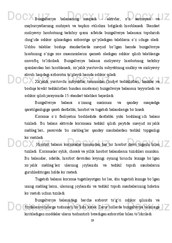 Buxgalteriya   balansining   maqsadi   -   aktivlar,   o‘z   sarmoyasi   va
majburiyatlarning   mohiyati   va   taqdim   etilishini   belgilash   hisoblanadi.   Standart
moliyaviy   hisobotning   tarkibiy   qismi   sifatida   buxgalteriya   balansini   topshirish
chog‘ida   oshkor   qilinadigan   axborotga   qo‘yiladigan   talablarni   o‘z   ichiga   oladi.
Ushbu   talablar   boshqa   standartlarda   mavjud   bo‘lgan   hamda   buxgalteriya
hisobining   o‘ziga   xos   muammolarini   qamrab   oladigan   oshkor   qilish   talablariga
muvofiq   to‘ldiriladi.   Buxgalteriya   balansi   moliyaviy   hisobotning   tarkibiy
qismlaridan biri hisoblanadi, xo‘jalik yurituvchi subyektning mulkiy va moliyaviy
ahvoli haqidagi axborotni to‘playdi hamda oshkor qiladi.
Xo‘jalik   yurituvchi   subyektlar   tomonidan   (budjet   tashkilotlari,   banklar   va
boshqa kredit tashkilotlari bundan mustasno)  buxgalteriya balansini tayyorlash va
oshkor qilish jarayonida 15-standart talablari bajariladi. 
Buxgalteriya   balansi   o`zining   mazmuni   va   qanday   maqsadga
qaratilganligiga qarab dastlabki, hisobot va tugatish balanslariga bo`linadi.
Korxona   o`z   faoliyatini   boshlashda   dastlabki   yoki   boshlang`ich   balans
tuziladi.   Bu   balans   aktivida   korxonani   tashkil   qilish   paytida   mavjud   xo`jalik
mablag`lari,   passivida   bu   mablag`lar   qanday   manbalardan   tashkil   topganligi
ko`rsatiladi.
  Hisobot   balansi   korxonalar   tomonidan   har   bir   hisobot   davri   tugashi   bilan
tuziladi. Korxonalar oylik, chorak va yillik hisobot balanslarini tuzishlari mumkin.
Bu   balanslar,   odatda,   hisobot   davridan   keyingi   oyning   birinchi   kuniga   bo`lgan
xo`jalik   mablag`lari   ularning   joylanishi   va   tashkil   topish   manbalarini
guruhlashtirgan holda ko`rsatadi. 
Tugatish balansi korxona tugatilayotgan bo`lsa, shu tugatish kuniga bo`lgan
uning   mablag`larini,   ularning   joylanishi   va   tashkil   topish   manbalarining   holatini
ko`rsatish uchun tuziladi.
Buxgalteriya   balansidagi   barcha   axborot   to‘g‘ri   oshkor   qilinishi   va
foydalanuvchilarga tushunarli bo‘lishi kerak. Zarur hollarda buxgalteriya balansiga
kiritiladigan moddalar ularni tushuntirib beradigan axborotlar bilan to‘ldiriladi.
19