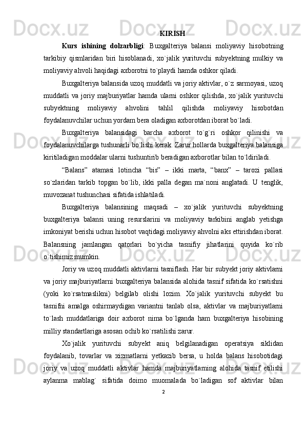 KIRISH
Kurs   ishining   dolzarbligi :   Buxgalteriya   balansi   moliyaviy   hisobotning
tarkibiy   qismlaridan   biri   hisoblanadi,   xo`jalik   yurituvchi   subyektning   mulkiy   va
moliyaviy ahvoli haqidagi axborotni to`playdi hamda oshkor qiladi.
Buxgalteriya balansida uzoq muddatli va joriy aktivlar, o`z sarmoyasi, uzoq
muddatli   va   joriy   majburiyatlar   hamda   ularni   oshkor   qilishda,   xo`jalik   yurituvchi
subyektning   moliyaviy   ahvolini   tahlil   qilishda   moliyaviy   hisobotdan
foydalanuvchilar uchun yordam bera oladigan axborotdan iborat bo`ladi.
Buxgalteriya   balansidagi   barcha   axborot   to`g`ri   oshkor   qilinishi   va
foydalanuvchilarga tushunarli bo`lishi kerak. Zarur hollarda buxgalteriya balansiga
kiritiladigan moddalar ularni tushuntirib beradigan axborotlar bilan to`ldiriladi.
“Balans”   atamasi   lotincha   “bis”   –   ikki   marta,   “banx”   –   tarozi   pallasi
so`zlaridan   tarkib   topgan   bo`lib,   ikki   palla   degan   ma`noni   anglatadi.   U   tenglik,
muvozanat tushunchasi sifatida ishlatiladi.
Buxgalteriya   balansining   maqsadi   –   xo`jalik   yurituvchi   subyektning
buxgalteriya   balansi   uning   resurslarini   va   moliyaviy   tarkibini   anglab   yetishga
imkoniyat berishi uchun hisobot vaqtidagi moliyaviy ahvolni aks ettirishdan iborat.
Balansning   jamlangan   qatorlari   bo`yicha   tasnifiy   jihatlarini   quyida   ko`rib
o`tishimiz mumkin.
Joriy va uzoq muddatli aktivlarni tasniflash. Har bir subyekt joriy aktivlarni
va joriy majburiyatlarni  buxgalteriya balansida  alohida tasnif  sifatida  ko`rsatishni
(yoki   ko`rsatmaslikni)   belgilab   olishi   lozim.   Xo`jalik   yurituvchi   subyekt   bu
tasnifni   amalga   oshirmaydigan   variantni   tanlab   olsa,   aktivlar   va   majburiyatlarni
to`lash   muddatlariga   doir   axborot   nima   bo`lganda   ham   buxgalteriya   hisobining
milliy standartlariga asosan ochib ko`rsatilishi zarur.
Xo`jalik   yurituvchi   subyekt   aniq   belgilanadigan   operatsiya   siklidan
foydalanib,   tovarlar   va   xizmatlarni   yetkazib   bersa,   u   holda   balans   hisobotidagi
joriy   va   uzoq   muddatli   aktivlar   hamda   majburiyatlarning   alohida   tasnif   etilishi
aylanma   mablag`   sifatida   doimo   muomalada   bo`ladigan   sof   aktivlar   bilan
2 