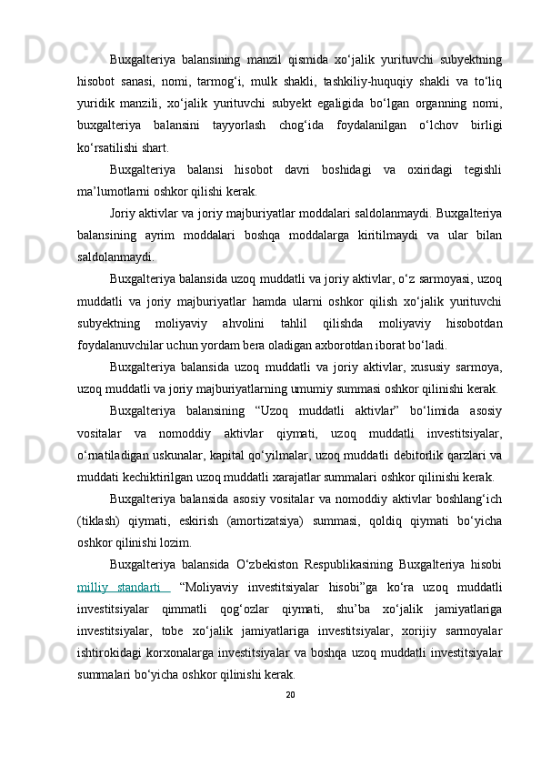 Buxgalteriya   balansining   manzil   qismida   xo‘jalik   yurituvchi   subyektning
hisobot   sanasi,   nomi,   tarmog‘i,   mulk   shakli,   tashkiliy-huquqiy   shakli   va   to‘liq
yuridik   manzili,   xo‘jalik   yurituvchi   subyekt   egaligida   bo‘lgan   organning   nomi,
buxgalteriya   balansini   tayyorlash   chog‘ida   foydalanilgan   o‘lchov   birligi
ko‘rsatilishi shart.
Buxgalteriya   balansi   hisobot   davri   boshidagi   va   oxiridagi   tegishli
ma’lumotlarni oshkor qilishi kerak.
Joriy aktivlar va joriy majburiyatlar moddalari saldolanmaydi. Buxgalteriya
balansining   ayrim   moddalari   boshqa   moddalarga   kiritilmaydi   va   ular   bilan
saldolanmaydi.
Buxgalteriya balansida uzoq muddatli va joriy aktivlar, o‘z sarmoyasi, uzoq
muddatli   va   joriy   majburiyatlar   hamda   ularni   oshkor   qilish   xo‘jalik   yurituvchi
subyektning   moliyaviy   ahvolini   tahlil   qilishda   moliyaviy   hisobotdan
foydalanuvchilar uchun yordam bera oladigan axborotdan iborat bo‘ladi.
Buxgalteriya   balansida   uzoq   muddatli   va   joriy   aktivlar,   xususiy   sarmoya,
uzoq muddatli va joriy majburiyatlarning umumiy summasi oshkor qilinishi kerak. 
Buxgalteriya   balansining   “Uzoq   muddatli   aktivlar”   bo‘limida   asosiy
vositalar   va   nomoddiy   aktivlar   qiymati,   uzoq   muddatli   investitsiyalar,
o‘rnatiladigan uskunalar, kapital qo‘yilmalar, uzoq muddatli debitorlik qarzlari va
muddati kechiktirilgan uzoq muddatli xarajatlar summalari oshkor qilinishi kerak.
Buxgalteriya   balansida   asosiy   vositalar   va   nomoddiy   aktivlar   boshlang‘ich
(tiklash)   qiymati,   eskirish   (amortizatsiya)   summasi,   qoldiq   qiymati   bo‘yicha
oshkor qilinishi lozim. 
Buxgalteriya   balansida   O‘zbekiston   Respublikasining   Buxgalteriya   hisobi
milliy   standarti     “Moliyaviy   investitsiyalar   hisobi”ga   ko‘ra   uzoq   muddatli
investitsiyalar   qimmatli   qog‘ozlar   qiymati,   shu’ba   xo‘jalik   jamiyatlariga
investitsiyalar,   tobe   xo‘jalik   jamiyatlariga   investitsiyalar,   xorijiy   sarmoyalar
ishtirokidagi   korxonalarga   investitsiyalar   va   boshqa   uzoq   muddatli   investitsiyalar
summalari bo‘yicha oshkor qilinishi kerak.
20