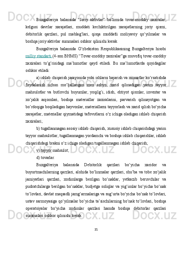 Buxgalteriya   balansida   “Joriy   aktivlar”   bo‘limida   tovar-moddiy   zaxiralar,
kelgusi   davrlar   xarajatlari,   muddati   kechiktirilgan   xarajatlarning   joriy   qismi,
debitorlik   qarzlari,   pul   mablag‘lari,   qisqa   muddatli   moliyaviy   qo‘yilmalar   va
boshqa joriy aktivlar summalari oshkor qilinishi kerak.
Buxgalteriya   balansida   O‘zbekiston   Respublikasining   Buxgalteriya   hisobi
milliy standarti  (4-son BHMS) “Tovar-moddiy zaxiralar”ga muvofiq tovar-moddiy
zaxiralari   to’g’risidagi   ma’lumotlar   qayd   etiladi.   Bu   ma’lumotlarda   quyidagilar
oshkor etiladi: 
a) ishlab chiqarish jarayonida yoki ishlarni bajarish va xizmatlar ko‘rsatishda
foydalanish   uchun   mo‘ljallangan   xom   ashyo,   xarid   qilinadigan   yarim   tayyor
mahsulotlar   va   butlovchi   buyumlar,   yoqilg‘i,   idish,   ehtiyot   qismlar,   inventar   va
xo‘jalik   anjomlari,   boshqa   materiallar   zaxiralarini,   parvarish   qilinayotgan   va
bo‘rdoqiga boqiladigan hayvonlar, materiallarni tayyorlash va xarid qilish bo‘yicha
xarajatlar, materiallar qiymatidagi tafovutlarni o‘z ichiga oladigan ishlab chiqarish
zaxiralari;
b) tugallanmagan asosiy ishlab chiqarish, xususiy ishlab chiqarishdagi yarim
tayyor mahsulotlar, tugallanmagan yordamchi va boshqa ishlab chiqarishlar, ishlab
chiqarishdagi brakni o‘z ichiga oladigan tugallanmagan ishlab chiqarish;
v) tayyor mahsulot;
d) tovarlar.
Buxgalteriya   balansida   Debitorlik   qarzlari   bo‘yicha   xaridor   va
buyurtmachilarning  qarzlari,  alohida  bo‘linmalar   qarzlari,  shu’ba   va  tobe  xo‘jalik
jamiyatlari   qarzlari,   xodimlarga   berilgan   bo‘naklar,   yetkazib   beruvchilar   va
pudratchilarga   berilgan   bo‘naklar,  budjetga   soliqlar   va   yig‘imlar   bo‘yicha   bo‘nak
to‘lovlari, davlat maqsadli jamg‘armalariga va sug‘urta bo‘yicha bo‘nak to‘lovlari,
ustav sarmoyasiga qo‘yilmalar bo‘yicha ta’sischilarning bo‘nak to‘lovlari, boshqa
operatsiyalar   bo‘yicha   xodimlar   qarzlari   hamda   boshqa   debitorlar   qarzlari
summalari oshkor qilinishi kerak.
21