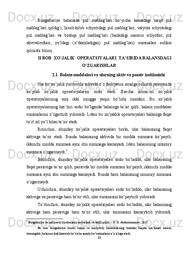 Buxgalteriya   balansida   pul   mablag‘lari   bo‘yicha   kassadagi   naqd   pul
mablag‘lari   qoldig‘i,  hisob-kitob   schyotidagi   pul   mablag‘lari,  valyuta   schyotidagi
pul   mablag‘lari   va   boshqa   pul   mablag‘lari   (bankdagi   maxsus   schyotlar,   pul
ekvivalentlari,   yo‘ldagi   (o‘tkaziladigan)   pul   mablag‘lari)   summalari   oshkor
qilinishi lozim.
II BOB   ХO’JALIK  OPERATSIYALARI  TA’SIRIDA BALANSDAGI
O’ZGARISHLAR
2.1  Balans moddalari va ularning aktiv va passiv izohlanishi
Har  bir xo’jalik yurituvchi subyekt o’z faoliyatini amalga oshirish jarayonida
ko’plab   xo’jalik   operatsiyalarini   sodir   etadi.   Barcha   xilma-xil   xo’jalik
operatsiyalarining   soni   ikki   mingga   yaqin   bo’lishi   mumkin.   Bu   xo’jalik
operatsiyalarining   har   biri   sodir   bo’lganda   balansga   ta’sir   qilib,   balans   moddalari
summalarini o’zgartirib yuboradi. Lekin bu xo’jaklik operatsiyalari balansga faqat
to’rt xil yo’l bilan ta’sir etadi.
Birinchisi,   shunday   xo’jalik   operatsiyalari   borki,   ular   balansning   faqat
aktiviga   ta’sir   etadi.   Bunda   balansning   aktivida   bir   modda   summasi   ko’payib,
ikkinchi modda summasi  ayni shu summaga kamayadi, lekin balansning umumiy
summasi o’zgarmaydi. 5
Ikkinchisi,   shunday   xo’jalik   operatsiyalari   sodir   bo’ladiki,   ular   balansning
faqat passiviga ta’sir qilib, passivda bir modda summasi ko’payib, ikkinchi modda
summasi   ayni   shu  summaga   kamayadi.  Bunda   ham   balansning   umumiy  summasi
o’zgarmaydi.
Uchinchisi,   shunday   xo’jalik   operatsiyalari   sodir   bo’ladiki,   ular   balansning
aktiviga va passiviga ham ta’sir etib, ular summasini ko’paytirib yuboradi.
Тo’rtinchisi, shunday xo’jalik operatsiyalari sodir bo’ladiki, ular balansning
aktiviga   ham   passiviga   ham   ta’sir   etib,   ular   summasini   kamaytirib   yuboradi.
5
  Buxgalteriya va moliyaviy hisobotlarni tayyorlash va tahlil qilish. – F. X. Abdurahmonov, 2015.
Bu   asar   buxgalteriya   hisobi   tizimi   va   moliyaviy   hisobotlarning   tuzilishi   haqida   ma’lumot   beradi,
shuningdek, balansni shakllantirish bo’yicha amaliy ko’rsatmalarni o’z ichiga oladi.
22