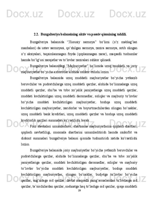2.2. Buxgalteriya balansining aktiv va passiv qismining tahlili .
Buxgalteriya   balansida   “Xususiy   sarmoya”   bo‘limi   (o’z   mablag’lari
manbalari) da ustav sarmoyasi, qo‘shilgan sarmoya, zaxira sarmoya, sotib olingan
o‘z   aksiyalari,   taqsimlanmagan   foyda   (qoplanmagan   zarar),   maqsadli   tushumlar
hamda bo‘lg‘usi xarajatlar va to‘lovlar zaxiralari oshkor qilinadi.
Buxgalteriya   balansidagi   “Majburiyatlar”   bo‘limida   uzoq   muddatli   va   joriy
majburiyatlar bo‘yicha axborotlar alohida oshkor etilishi lozim.
Buxgalteriya   balansida   uzoq   muddatli   majburiyatlar   bo‘yicha   yetkazib
beruvchilar   va   pudratchilarga   uzoq   muddatli   qarzlar,   alohida   bo‘linmalarga   uzoq
muddatli   qarzlar,   shu’ba   va   tobe   xo‘jalik   jamiyatlariga   uzoq   muddatli   qarzlar,
muddati   kechiktirilgan   uzoq   muddatli   daromadlar,   soliqlar   va   majburiy   to‘lovlar
bo‘yicha   muddati   kechiktirilgan   majburiyatlar,   boshqa   uzoq   muddatli
kechiktirilgan   majburiyatlar,   xaridorlar   va   buyurtmachilardan   olingan   bo‘naklar,
uzoq   muddatli   bank   kreditlari,   uzoq   muddatli   qarzlar   va   boshqa   uzoq   muddatli
kreditorlik qarzlari summalari ko‘rsatilishi kerak.
Foiz   stavkalari   umumlashuvi,   shartnoma   majburiyatlarini   qoplash   shartlari,
qoplash   navbatliligi,   muomala   shartlarini   umumlashtirish   hamda   mukofot   va
diskont   summalari   buxgalteriya   balansi   qismida   tushuntirish   xatida   ko‘rsatilishi
lozim.
Buxgalteriya balansida joriy majburiyatlar bo‘yicha yetkazib beruvchilar va
pudratchilarga   qarzlar,   alohida   bo‘linmalarga   qarzlar,   shu’ba   va   tobe   xo‘jalik
jamiyatlariga   qarzlar,   muddati   kechiktirilgan   daromadlar,   soliqlar   va   majburiy
to‘lovlar   bo‘yicha   muddati   kechiktirilgan   majburiyatlar,   boshqa   muddati
kechiktirilgan   majburiyatlar,   olingan   bo‘naklar,   budjetga   to‘lovlar   bo‘yicha
qarzlar,   sug‘urtaga   oid   qarzlar,   davlat   maqsadli   jamg‘armalaridan   to‘lovlarga   oid
qarzlar, ta’sischilardan qarzlar, mehnatga haq to‘lashga oid qarzlar, qisqa muddatli
29