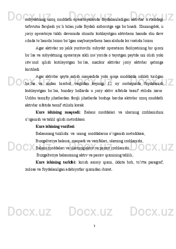 subyektning   uzoq   muddatli   operatsiyalarida   foydalaniladigan   aktivlar   o`rtasidagi
tafovutni farqlash yo`li bilan juda foydali axborotga ega bo`linadi. Shuningdek, u
joriy   operatsiya   tsikli   davomida   olinishi   kutilayotgan   aktivlarni   hamda   shu   davr
ichida to`lanishi lozim bo`lgan majburiyatlarni ham alohida ko`rsatishi lozim. 
Agar   aktivlar   xo`jalik  yurituvchi   subyekt   operatsion   faoliyatining  bir   qismi
bo`lsa va subyektning operatsiya sikli me`yorida o`tayotgan paytda uni olish yoki
iste`mol   qilish   kutilayotgan   bo`lsa,   mazkur   aktivlar   joriy   aktivlar   qatoriga
kiritiladi.
Agar   aktivlar   qayta   sotish   maqsadida   yoki   qisqa   muddatda   ushlab   turilgan
bo`lsa   va   undan   hisobot   vaqtidan   keyingi   12   oy   mobaynida   foydalanish
kutilayotgan   bo`lsa,   bunday   hollarda   u   joriy   aktiv   sifatida   tasnif   etilishi   zarur.
Ushbu   tasnifiy   jihatlardan   farqli   jihatlarda   boshqa   barcha   aktivlar   uzoq   muddatli
aktivlar sifatida tasnif etilishi kerak.
Kurs   ishining   maqsadi:   B alans   moddalari   va   ularning   izohlanishi ni
o’rganish va tahlil qilish metodikasi
Kurs ishining vazifasi: 
Balansning tuzilishi  va  uning  moddalari ni o’rganish metodikasi;
Buxgalteriya balansi    maqsadi va vazifalari, ularning izohlanishi;
Balans moddalari va ularning aktiv va passiv izohlanishi;
 Buxgalteriya balansining aktiv  va passiv  qismining tahlili;
Kurs   ishining   tarkibi:   kirish   asosiy   qismi,   ikkita   bob,   to’rtta   paragraf,
xulosa va foydalanilgan adabiyotlar qismidan iborat .
3 