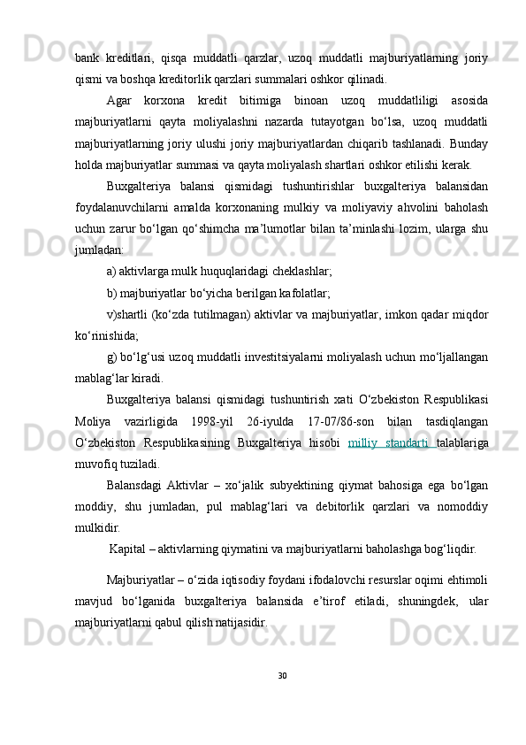 bank   kreditlari,   qisqa   muddatli   qarzlar,   uzoq   muddatli   majburiyatlarning   joriy
qismi va boshqa kreditorlik qarzlari summalari oshkor qilinadi.
Agar   korxona   kredit   bitimiga   binoan   uzoq   muddatliligi   asosida
majburiyatlarni   qayta   moliyalashni   nazarda   tutayotgan   bo‘lsa,   uzoq   muddatli
majburiyatlarning  joriy  ulushi   joriy  majburiyatlardan   chiqarib  tashlanadi.  Bunday
holda majburiyatlar summasi va qayta moliyalash shartlari oshkor etilishi kerak.
Buxgalteriya   balansi   qismidagi   tushuntirishlar   buxgalteriya   balansidan
foydalanuvchilarni   amalda   korxonaning   mulkiy   va   moliyaviy   ahvolini   baholash
uchun   zarur   bo‘lgan   qo‘shimcha   ma’lumotlar   bilan   ta’minlashi   lozim,   ularga   shu
jumladan:
a) aktivlarga mulk huquqlaridagi cheklashlar;
b) majburiyatlar bo‘yicha berilgan kafolatlar;
v)shartli (ko‘zda tutilmagan) aktivlar va majburiyatlar, imkon qadar miqdor
ko‘rinishida;
g) bo‘lg‘usi uzoq muddatli investitsiyalarni moliyalash uchun mo‘ljallangan
mablag‘lar kiradi.
Buxgalteriya   balansi   qismidagi   tushuntirish   xati   O‘zbekiston   Respublikasi
Moliya   vazirligida   1998-yil   26-iyulda   17-07/86-son   bilan   tasdiqlangan
O‘zbekiston   Respublikasining   Buxgalteriya   hisobi   milliy   standarti   talablariga
muvofiq tuziladi.
Balansdagi   Aktivlar   –   xo‘jalik   subyektining   qiymat   bahosiga   ega   bo‘lgan
moddiy,   shu   jumladan,   pul   mablag‘lari   va   debitorlik   qarzlari   va   nomoddiy
mulkidir.
  Kapital – aktivlarning qiymatini va majburiyatlarni baholashga bog‘liqdir. 
Majburiyatlar – o‘zida iqtisodiy foydani ifodalovchi resurslar oqimi ehtimoli
mavjud   bo‘lganida   buxgalteriya   balansida   e’tirof   etiladi,   shuningdek‚   ular
majburiyatlarni qabul qilish natijasidir.
30