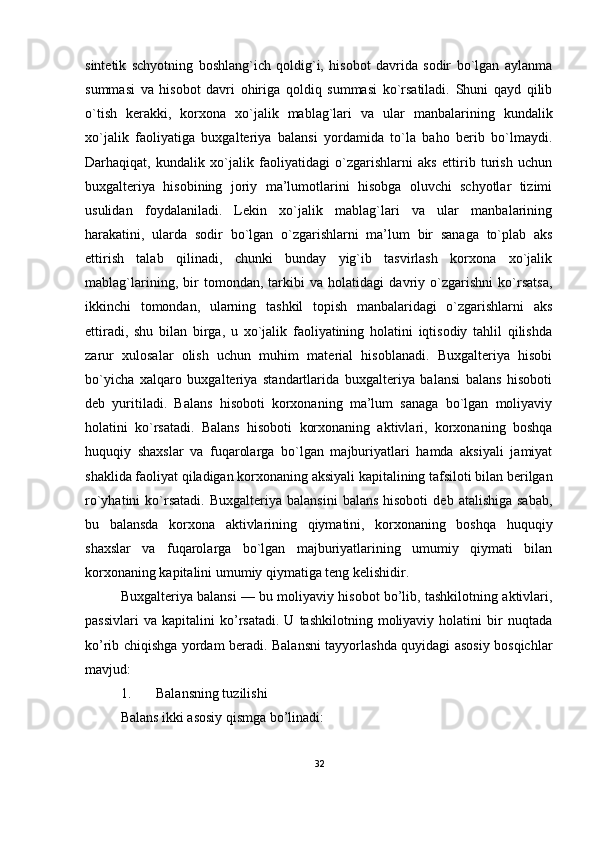 sintetik   schyotning   boshlang`ich   qoldig`i,   hisobot   davrida   sodir   bo`lgan   aylanma
summasi   va   hisobot   davri   ohiriga   qoldiq   summasi   ko`rsatiladi.   Shuni   qayd   qilib
o`tish   kerakki,   korxona   xo`jalik   mablag`lari   va   ular   manbalarining   kundalik
xo`jalik   faoliyatiga   buxgalteriya   balansi   yordamida   to`la   baho   berib   bo`lmaydi.
Darhaqiqat,   kundalik   xo`jalik   faoliyatidagi   o`zgarishlarni   aks   ettirib   turish   uchun
buxgalteriya   hisobining   joriy   ma’lumotlarini   hisobga   oluvchi   schyotlar   tizimi
usulidan   foydalaniladi.   Lekin   xo`jalik   mablag`lari   va   ular   manbalarining
harakatini,   ularda   sodir   bo`lgan   o`zgarishlarni   ma’lum   bir   sanaga   to`plab   aks
ettirish   talab   qilinadi,   chunki   bunday   yig`ib   tasvirlash   korxona   xo`jalik
mablag`larining,   bir   tomondan,   tarkibi   va   holatidagi   davriy   o`zgarishni   ko`rsatsa,
ikkinchi   tomondan,   ularning   tashkil   topish   manbalaridagi   o`zgarishlarni   aks
ettiradi,   shu   bilan   birga,   u   xo`jalik   faoliyatining   holatini   iqtisodiy   tahlil   qilishda
zarur   xulosalar   olish   uchun   muhim   material   hisoblanadi.   Buxgalteriya   hisobi
bo`yicha   xalqaro   buxgalteriya   standartlarida   buxgalteriya   balansi   balans   hisoboti
deb   yuritiladi.   Balans   hisoboti   korxonaning   ma’lum   sanaga   bo`lgan   moliyaviy
holatini   ko`rsatadi.   Balans   hisoboti   korxonaning   aktivlari,   korxonaning   boshqa
huquqiy   shaxslar   va   fuqarolarga   bo`lgan   majburiyatlari   hamda   aksiyali   jamiyat
shaklida faoliyat qiladigan korxonaning aksiyali kapitalining tafsiloti bilan berilgan
ro`yhatini   ko`rsatadi.   Buxgalteriya  balansini   balans  hisoboti   deb  atalishiga  sabab,
bu   balansda   korxona   aktivlarining   qiymatini,   korxonaning   boshqa   huquqiy
shaxslar   va   fuqarolarga   bo`lgan   majburiyatlarining   umumiy   qiymati   bilan
korxonaning kapitalini umumiy qiymatiga teng kelishidir.
Buxgalteriya balansi — bu moliyaviy hisobot bo’lib, tashkilotning aktivlari,
passivlari   va   kapitalini   ko’rsatadi.   U   tashkilotning   moliyaviy   holatini   bir   nuqtada
ko’rib chiqishga yordam beradi. Balansni tayyorlashda quyidagi asosiy bosqichlar
mavjud:
1. Balansning tuzilishi
Balans ikki asosiy qismga bo’linadi:
32