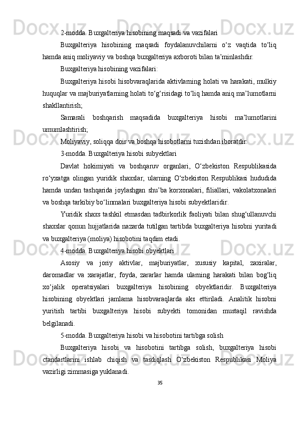 2-modda. Buxgalteriya hisobining maqsadi va vazifalari
Buxgalteriya   hisobining   maqsadi   foydalanuvchilarni   o‘z   vaqtida   to‘liq
hamda aniq moliyaviy va boshqa buxgalteriya axboroti bilan ta’minlashdir.
Buxgalteriya hisobining vazifalari:
Buxgalteriya hisobi hisobvaraqlarida aktivlarning holati va harakati, mulkiy
huquqlar va majburiyatlarning holati to‘g‘risidagi to‘liq hamda aniq ma’lumotlarni
shakllantirish;
Samarali   boshqarish   maqsadida   buxgalteriya   hisobi   ma’lumotlarini
umumlashtirish;
Moliyaviy, soliqqa doir va boshqa hisobotlarni tuzishdan iboratdir.
3-modda. Buxgalteriya hisobi subyektlari
Davlat   hokimiyati   va   boshqaruv   organlari,   O‘zbekiston   Respublikasida
ro‘yxatga   olingan   yuridik   shaxslar,   ularning   O‘zbekiston   Respublikasi   hududida
hamda   undan   tashqarida   joylashgan   shu’ba   korxonalari,   filiallari,   vakolatxonalari
va boshqa tarkibiy bo‘linmalari buxgalteriya hisobi subyektlaridir.
Yuridik   shaxs   tashkil   etmasdan   tadbirkorlik   faoliyati   bilan   shug‘ullanuvchi
shaxslar  qonun hujjatlarida nazarda  tutilgan tartibda buxgalteriya hisobni  yuritadi
va buxgalteriya (moliya) hisobotini taqdim etadi.
4-modda. Buxgalteriya hisobi obyektlari
Asosiy   va   joriy   aktivlar,   majburiyatlar,   xususiy   kapital,   zaxiralar,
daromadlar   va   xarajatlar,   foyda,   zararlar   hamda   ularning   harakati   bilan   bog‘liq
xo‘jalik   operatsiyalari   buxgalteriya   hisobining   obyektlaridir.   Buxgalteriya
hisobining   obyektlari   jamlama   hisobvaraqlarda   aks   ettiriladi.   Analitik   hisobni
yuritish   tartibi   buxgalteriya   hisobi   subyekti   tomonidan   mustaqil   ravishda
belgilanadi.
5-modda. Buxgalteriya hisobi va hisobotini tartibga solish
Buxgalteriya   hisobi   va   hisobotini   tartibga   solish,   buxgalteriya   hisobi
ctandartlarini   ishlab   chiqish   va   tasdiqlash   O‘zbekiston   Respublikasi   Moliya
vazirligi zimmasiga yuklanadi.
35