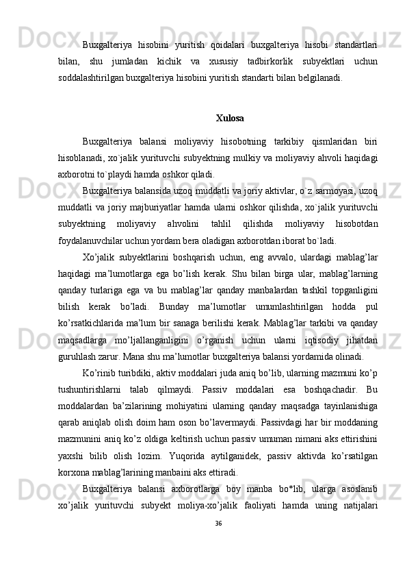 Buxgalteriya   hisobini   yuritish   qoidalari   buxgalteriya   hisobi   standartlari
bilan,   shu   jumladan   kichik   va   xususiy   tadbirkorlik   subyektlari   uchun
soddalashtirilgan buxgalteriya hisobini yuritish standarti bilan belgilanadi.
Xulosa
Buxgalteriya   balansi   moliyaviy   hisobotning   tarkibiy   qismlaridan   biri
hisoblanadi, xo`jalik yurituvchi subyektning mulkiy va moliyaviy ahvoli haqidagi
axborotni to`playdi hamda oshkor qiladi.
Buxgalteriya balansida uzoq muddatli va joriy aktivlar, o`z sarmoyasi, uzoq
muddatli   va   joriy   majburiyatlar   hamda   ularni   oshkor   qilishda,   xo`jalik   yurituvchi
subyektning   moliyaviy   ahvolini   tahlil   qilishda   moliyaviy   hisobotdan
foydalanuvchilar uchun yordam bera oladigan axborotdan iborat bo`ladi.
Хo’jalik   subyektlarini   boshqarish   uchun,   eng   avvalo,   ulardagi   mablag’lar
haqidagi   ma’lumotlarga   ega   bo’lish   kerak.   Shu   bilan   birga   ular,   mablag’larning
qanday   turlariga   ega   va   bu   mablag’lar   qanday   manbalardan   tashkil   topganligini
bilish   kerak   bo’ladi.   Bunday   ma’lumotlar   umumlashtirilgan   hodda   pul
ko’rsatkichlarida ma’lum bir sanaga berilishi kerak. Mablag’lar tarkibi va qanday
maqsadlarga   mo’ljallanganligini   o’rganish   uchun   ularni   iqtisodiy   jihatdan
guruhlash zarur. Mana shu ma’lumotlar buxgalteriya balansi yordamida olinadi.
Ko’rinib turibdiki, aktiv moddalari juda aniq bo’lib, ularning mazmuni ko’p
tushuntirishlarni   talab   qilmaydi.   Passiv   moddalari   esa   boshqachadir.   Bu
moddalardan   ba’zilarining   mohiyatini   ularning   qanday   maqsadga   tayinlanishiga
qarab aniqlab olish doim ham oson bo’lavermaydi. Passivdagi  har bir moddaning
mazmunini aniq ko’z oldiga keltirish uchun passiv umuman nimani aks ettirishini
yaxshi   bilib   olish   lozim.   Yuqorida   aytilganidek,   passiv   aktivda   ko’rsatilgan
korxona mablag’larining manbaini aks ettiradi.
Buxgalteriya   balansi   axborotlarga   boy   manba   bo*lib,   ularga   asoslanib
xo’jalik   yurituvchi   subyekt   moliya-xo’jalik   faoliyati   hamda   uning   natijalari
36