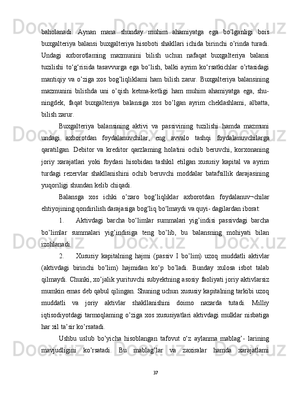 baholanadi.   Aynan   mana   shunday   muhim   ahamiyatga   ega   bo’lganligi   bois
buxgalteriya   balansi   buxgalteriya   hisoboti   shakllari   ichida   birinchi   o’rinda  turadi.
Undagi   axborotlaming   mazmunini   bilish   uchun   nafaqat   buxgalteriya   balansi
tuzilishi   to‘g‘risida   tasavvurga   ega   bo‘lish,   balki   ayrim   ko‘rsatkichlar   o’rtasidagi
mantiqiy   va   o’ziga   xos   bog’liqliklami   ham   bilish   zarur.   Buxgalteriya   balansining
mazmunini   bilishda   uni   o’qish   ketma-ketligi   ham   muhim   ahamiyatga   ega,   shu-
ningdek,   faqat   buxgalteriya   balansiga   xos   bo’lgan   ayrim   cheklashlami,   albatta,
bilish zarur.
Buxgalteriya   balansining   aktivi   va   passivining   tuzilishi   hamda   mazmuni
undagi   axborotdan   foydalanuvchilar,   eng   avvalo   tashqi   foydalanuvchilarga
qaratilgan.   Debitor   va   kreditor   qarzlaming   holatini   ochib   beruvchi,   korxonaning
joriy   xarajatlari   yoki   foydasi   hisobidan   tashkil   etilgan   xususiy   kapital   va   ayrim
turdagi   rezervlar   shakllanishini   ochib   beruvchi   moddalar   batafsillik   darajasining
yuqoriligi shundan kelib chiqadi.
Balansga   xos   ichki   o’zaro   bog’liqliklar   axborotdan   foydalanuv¬chilar
ehtiyojining qondirilish darajasiga bog‘liq bo‘lmaydi va quyi- dagilardan iborat:
1. Aktivdagi   barcha   bo‘limlar   summalari   yig’indisi   passivdagi   barcha
bo’limlar   summalari   yig’indisiga   teng   bo’lib,   bu   balansning   mohiyati   bilan
izohlanadi.
2. Xususiy   kapitalning   hajmi   (passiv   I   bo’lim)   uzoq   muddatli   aktivlar
(aktivdagi   birinchi   bo‘lim)   hajmidan   ko‘p   bo’ladi.   Bunday   xulosa   isbot   talab
qilmaydi. Chunki, xo’jalik yurituvchi subyektning asosiy faoliyati joriy aktivlarsiz
mumkin emas deb qabul qilingan. Shuning uchun xususiy kapitalning tarkibi uzoq
muddatli   va   joriy   aktivlar   shakllanishini   doimo   nazarda   tutadi.   Milliy
iqtisodiyotdagi tarmoqlaming o’ziga xos xususiyatlari aktivdagi mulklar nisbatiga
har xil ta’sir ko’rsatadi.
Ushbu   uslub   bo’yicha   hisoblangan   tafovut   o‘z   aylanma   mablag’-   larining
mavjudligini   ko’rsatadi.   Bu   mablag’lar   va   zaxiralar   hamda   xarajatlami
37 