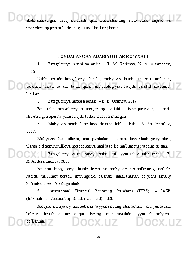 shakllantiradigan   uzoq   muddatli   qarz   manbalarining   sum-   masi   kapital   va
rezervlaming jamini bildiradi (passiv I bo’limi) hamda  
FOYDALANGAN ADABIYOTLAR RO’YXATI :
1. Buxgalteriya   hisobi   va   audit.   –   T.   M.   Karimov,   N.   A.   Akhmedov,
2016.
Ushbu   asarda   buxgalteriya   hisobi,   moliyaviy   hisobotlar,   shu   jumladan,
balansni   tuzish   va   uni   tahlil   qilish   metodologiyasi   haqida   batafsil   ma’lumot
berilgan.
2. Buxgalteriya hisobi asoslari. – B. B. Osimov, 2019.
Bu kitobda buxgalteriya balansi, uning tuzilishi, aktiv va passivlar, balansda
aks etadigan operatsiyalar haqida tushunchalar keltirilgan.
3. Moliyaviy  hisobotlarni  tayyorlash  va  tahlil   qilish.  – A.  Sh. Ismoilov,
2017.
Moliyaviy   hisobotlarni,   shu   jumladan,   balansni   tayyorlash   jarayonlari,
ularga oid qonunchilik va metodologiya haqida to’liq ma’lumotlar taqdim etilgan.
4. Buxgalteriya va moliyaviy hisobotlarni tayyorlash va tahlil qilish. – F.
X. Abdurahmonov, 2015.
Bu   asar   buxgalteriya   hisobi   tizimi   va   moliyaviy   hisobotlarning   tuzilishi
haqida   ma’lumot   beradi,   shuningdek,   balansni   shakllantirish   bo’yicha   amaliy
ko’rsatmalarni o’z ichiga oladi.
5. International   Financial   Reporting   Standards   (IFRS).   –   IASB
(International Accounting Standards Board), 2020.
Xalqaro   moliyaviy   hisobotlarni   tayyorlashning   standartlari,   shu   jumladan,
balansni   tuzish   va   uni   xalqaro   tizimga   mos   ravishda   tayyorlash   bo’yicha
qo’llanma.
38