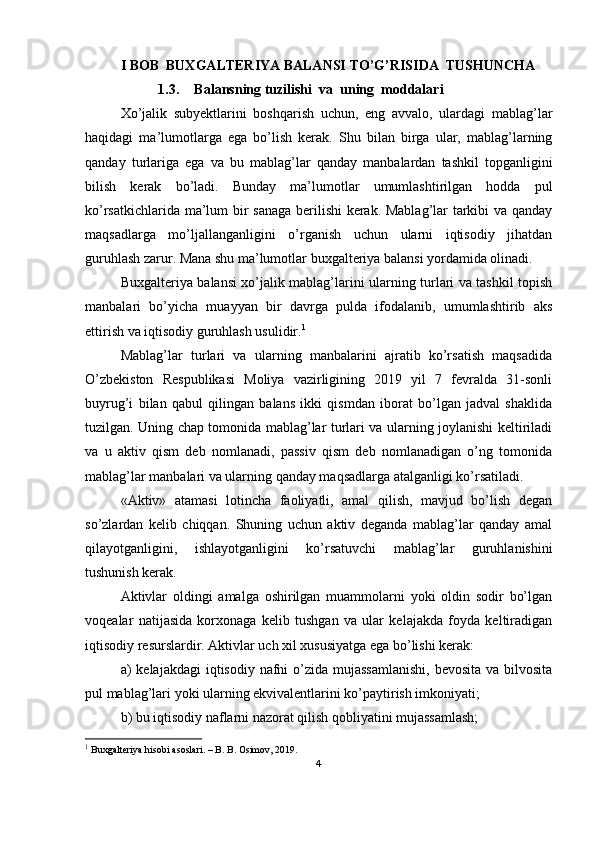 I BOB   BUXGALTERIYA BALANSI TO’G’RISIDA  TUSHUNCHA
1.3. Balansning tuzilishi  va  uning  moddalari
Хo’jalik   subyektlarini   boshqarish   uchun,   eng   avvalo,   ulardagi   mablag’lar
haqidagi   ma’lumotlarga   ega   bo’lish   kerak.   Shu   bilan   birga   ular,   mablag’larning
qanday   turlariga   ega   va   bu   mablag’lar   qanday   manbalardan   tashkil   topganligini
bilish   kerak   bo’ladi.   Bunday   ma’lumotlar   umumlashtirilgan   hodda   pul
ko’rsatkichlarida ma’lum bir sanaga berilishi kerak. Mablag’lar tarkibi va qanday
maqsadlarga   mo’ljallanganligini   o’rganish   uchun   ularni   iqtisodiy   jihatdan
guruhlash zarur. Mana shu ma’lumotlar buxgalteriya balansi yordamida olinadi.
Buxgalteriya balansi xo’jalik mablag’larini ularning turlari va tashkil topish
manbalari   bo’yicha   muayyan   bir   davrga   pulda   ifodalanib,   umumlashtirib   aks
ettirish va iqtisodiy guruhlash usulidir. 1
Mablag’lar   turlari   va   ularning   manbalarini   ajratib   ko’rsatish   maqsadida
O’zbekiston   Respublikasi   Moliya   vazirligining   2019   yil   7   fevralda   31-sonli
buyrug’i   bilan   qabul   qilingan   balans   ikki   qismdan   iborat   bo’lgan   jadval   shaklida
tuzilgan. Uning chap tomonida mablag’lar turlari va ularning joylanishi keltiriladi
va   u   aktiv   qism   deb   nomlanadi,   passiv   qism   deb   nomlanadigan   o’ng   tomonida
mablag’lar manbalari va ularning qanday maqsadlarga atalganligi ko’rsatiladi.
«Aktiv»   atamasi   lotincha   faoliyatli,   amal   qilish,   mavjud   bo’lish   degan
so’zlardan   kelib   chiqqan.   Shuning   uchun   aktiv   deganda   mablag’lar   qanday   amal
qilayotganligini,   ishlayotganligini   ko’rsatuvchi   mablag’lar   guruhlanishini
tushunish kerak.
Aktivlar   oldingi   amalga   oshirilgan   muammolarni   yoki   oldin   sodir   bo’lgan
voqealar   natijasida   korxonaga   kelib   tushgan   va   ular   kelajakda   foyda   keltiradigan
iqtisodiy resurslardir. Aktivlar uch xil xususiyatga ega bo’lishi kerak:
a)  kelajakdagi  iqtisodiy nafni  o’zida  mujassamlanishi,  bevosita  va bilvosita
pul mablag’lari yoki ularning ekvivalentlarini ko’paytirish imkoniyati;
b) bu iqtisodiy naflarni nazorat qilish qobliyatini mujassamlash;
1
  Buxgalteriya hisobi asoslari. – B. B. Osimov, 2019.
4 