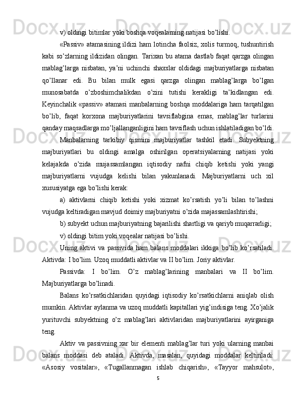 v) oldingi bitimlar yoki boshqa voqealarning natijasi bo’lishi. 
«Passiv» atamasining ildizi  ham  lotincha faolsiz, xolis turmoq, tushuntirish
kabi so’zlarning ildizidan olingan. Тarixan bu atama dastlab  faqat qarzga olingan
mablag’larga   nisbatan,   ya’ni   uchinchi   shaxslar   oldidagi   majburiyatlarga   nisbatan
qo’llanar   edi.   Bu   bilan   mulk   egasi   qarzga   olingan   mablag’larga   bo’lgan
munosabatda   o’zboshimchalikdan   o’zini   tutishi   kerakligi   ta’kidlangan   edi.
Keyinchalik   «passiv»   atamasi   manbalarning   boshqa   moddalariga   ham   tarqatilgan
bo’lib,   faqat   korxona   majburiyatlarini   tavsiflabgina   emas,   mablag’lar   turlarini
qanday maqsadlarga mo’ljallanganligini ham tavsiflash uchun ishlatiladigan bo’ldi.
Manbalarning   tarkibiy   qismini   majburiyatlar   tashkil   etadi.   Subyektning
majburiyatlari   bu   oldingi   amalga   oshirilgan   operatsiyalarning   natijasi   yoki
kelajakda   o’zida   mujassamlangan   iqtisodiy   nafni   chiqib   ketishi   yoki   yangi
majburiyatlarni   vujudga   kelishi   bilan   yakunlanadi.   Majburiyatlarni   uch   xil
xususiyatga ega bo’lishi kerak: 
a)   aktivlarni   chiqib   ketishi   yoki   xizmat   ko’rsatish   yo’li   bilan   to’lashni
vujudga keltiradigan mavjud doimiy majburiyatni o’zida majassamlashtirishi;
b) subyekt uchun majburiyatning bajarilishi shartligi va qariyb muqarrarligi;
v) oldingi bitim yoki voqealar natijasi bo’lishi.
Uning   aktivi   va   passiv i da   h am   balans   moddalari   ikkiga   bo’lib   ko’rsatiladi.
Aktivda: I bo’lim. Uzoq muddatli aktivlar va II bo’lim. Joriy aktivlar. 
Passivda:   I   bo’lim.   O’z   mablag’larining   manbalari   va   II   bo’lim.
Majburiyatlarga bo’linadi.
Balans   ko’rsatkichlaridan   quyidagi   iqtisodiy   ko’rsatkichlarni   aniqlab   olish
mumkin. Aktivlar aylanma va uzoq muddatli kapitallari yig’indisiga teng. Хo’jalik
yurituvchi   subyektning   o’z   mablag’lari   aktivlaridan   majburiyatlarini   ayirganiga
teng.
Aktiv   va   passivning   xar   bir   elementi   mablag’lar   turi   yoki   ularning   manbai
balans   moddasi   deb   ataladi.   Aktivda,   masalan,   quyidagi   moddalar   keltiriladi:
«Asosiy   vositalar»,   «Тugallanmagan   ishlab   chiqarish»,   «Тayyor   mahsulot»,
5 