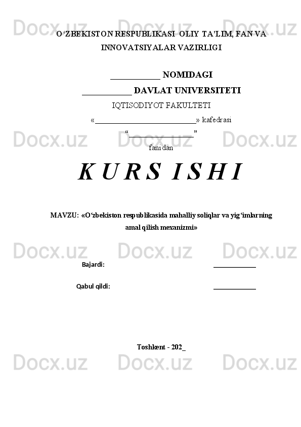 O‘ZBEKISTON RESPUBLIKASI  OLIY TA’LIM, FAN VA
INNOVATSIYALAR VAZIRLIGI
___________ NOMIDAGI
___________ DAVLAT UNIVERSITETI
IQTISODIYOT FAKULTETI
«_________________________»  kafedrasi
“________________”
fanidan
K U R S  I S H I
MAVZU: « O zbekiston respublikasida mahalliy soliqlar va yig imlarningʻ ʻ
amal qilish mexanizmi »
Bajardi: ____________
Qabul qildi: ____________
Toshkent - 202_ 