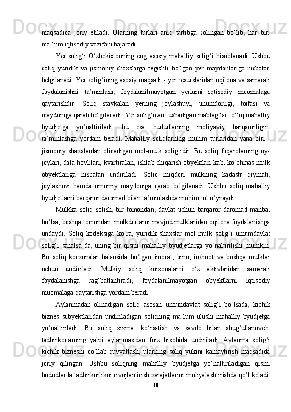 maqsadida   joriy   etiladi.   Ularning   turlari   aniq   tartibga   solingan   bo‘lib,   har   biri
ma’lum iqtisodiy vazifani bajaradi.
Yer   solig‘i   O‘zbekistonning   eng   asosiy   mahalliy   solig‘i   hisoblanadi.   Ushbu
soliq   yuridik   va   jismoniy   shaxslarga   tegishli   bo‘lgan   yer   maydonlariga   nisbatan
belgilanadi. Yer solig‘ining asosiy maqsadi - yer resurslaridan oqilona va samarali
foydalanishni   ta’minlash,   foydalanilmayotgan   yerlarni   iqtisodiy   muomalaga
qaytarishdir.   Soliq   stavkalari   yerning   joylashuvi,   unumdorligi,   toifasi   va
maydoniga qarab belgilanadi. Yer solig‘idan tushadigan mablag‘lar to‘liq mahalliy
byudjetga   yo‘naltiriladi,   bu   esa   hududlarning   moliyaviy   barqarorligini
ta’minlashga   yordam   beradi.   Mahalliy   soliqlarning   muhim   turlaridan   yana   biri   -
jismoniy   shaxslardan   olinadigan   mol-mulk   solig‘idir.   Bu   soliq   fuqarolarning   uy-
joylari, dala hovlilari, kvartiralari, ishlab chiqarish obyektlari kabi ko‘chmas mulk
obyektlariga   nisbatan   undiriladi.   Soliq   miqdori   mulkning   kadastr   qiymati,
joylashuvi   hamda   umumiy   maydoniga   qarab   belgilanadi.   Ushbu   soliq   mahalliy
byudjetlarni barqaror daromad bilan ta’minlashda muhim rol o‘ynaydi.
Mulkka   soliq   solish,   bir   tomondan,   davlat   uchun   barqaror   daromad   manbai
bo‘lsa, boshqa tomondan, mulkdorlarni mavjud mulklaridan oqilona foydalanishga
undaydi.   Soliq   kodeksiga   ko‘ra,   yuridik   shaxslar   mol-mulk   solig‘i   umumdavlat
solig‘i   sanalsa-da,   uning   bir   qismi   mahalliy   byudjetlarga   yo‘naltirilishi   mumkin.
Bu   soliq   korxonalar   balansida   bo‘lgan   imorat,   bino,   inshoot   va   boshqa   mulklar
uchun   undiriladi.   Mulkiy   soliq   korxonalarni   o‘z   aktivlaridan   samarali
foydalanishga   rag‘batlantiradi,   foydalanilmayotgan   obyektlarni   iqtisodiy
muomalaga qaytarishga yordam beradi.
Aylanmadan   olinadigan   soliq   asosan   umumdavlat   solig‘i   bo‘lsada,   kichik
biznes   subyektlaridan   undiriladigan   soliqning   ma’lum   ulushi   mahalliy   byudjetga
yo‘naltiriladi.   Bu   soliq   xizmat   ko‘rsatish   va   savdo   bilan   shug‘ullanuvchi
tadbirkorlarning   yalpi   aylanmasidan   foiz   hisobida   undiriladi.   Aylanma   solig‘i
kichik   biznesni   qo‘llab-quvvatlash,   ularning   soliq   yukini   kamaytirish   maqsadida
joriy   qilingan.   Ushbu   soliqning   mahalliy   byudjetga   yo‘naltiriladigan   qismi
hududlarda tadbirkorlikni rivojlantirish xarajatlarini moliyalashtirishda qo‘l keladi.
10 