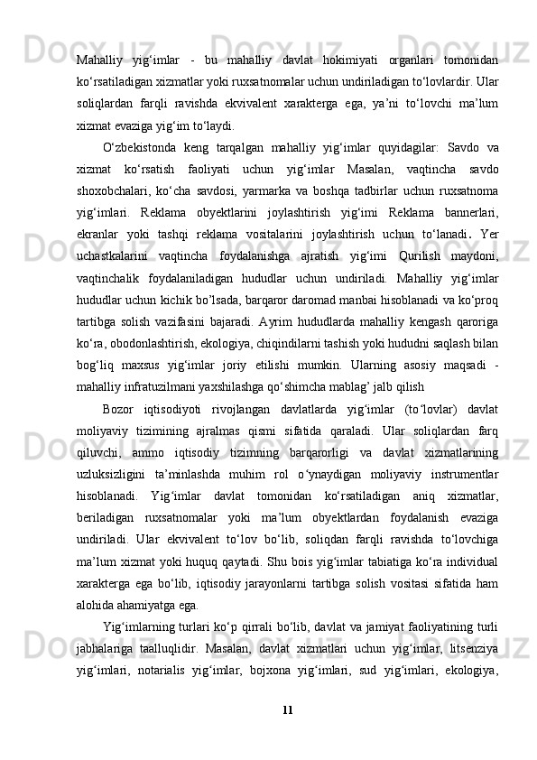 Mahalliy   yig‘imlar   -   bu   mahalliy   davlat   hokimiyati   organlari   tomonidan
ko‘rsatiladigan xizmatlar yoki ruxsatnomalar uchun undiriladigan to‘lovlardir. Ular
soliqlardan   farqli   ravishda   ekvivalent   xarakterga   ega,   ya’ni   to‘lovchi   ma’lum
xizmat evaziga yig‘im to‘laydi.
O‘zbekistonda   keng   tarqalgan   mahalliy   yig‘imlar   quyidagilar:   Savdo   va
xizmat   ko‘rsatish   faoliyati   uchun   yig‘imlar   Masalan,   vaqtincha   savdo
shoxobchalari,   ko‘cha   savdosi,   yarmarka   va   boshqa   tadbirlar   uchun   ruxsatnoma
yig‘imlari.   Reklama   obyektlarini   joylashtirish   yig‘imi   Reklama   bannerlari,
ekranlar   yoki   tashqi   reklama   vositalarini   joylashtirish   uchun   to‘lanadi .   Yer
uchastkalarini   vaqtincha   foydalanishga   ajratish   yig‘imi   Qurilish   maydoni,
vaqtinchalik   foydalaniladigan   hududlar   uchun   undiriladi.   Mahalliy   yig‘imlar
hududlar uchun kichik bo’lsada, barqaror daromad manbai hisoblanadi va ko‘proq
tartibga   solish   vazifasini   bajaradi.   Ayrim   hududlarda   mahalliy   kengash   qaroriga
ko‘ra, obodonlashtirish, ekologiya, chiqindilarni tashish yoki hududni saqlash bilan
bog‘liq   maxsus   yig‘imlar   joriy   etilishi   mumkin.   Ularning   asosiy   maqsadi   -
mahalliy infratuzilmani yaxshilashga qo‘shimcha mablag’ jalb qilish
Bozor   iqtisodiyoti   rivojlangan   davlatlarda   yig imlar   (to lovlar)   davlatʻ ʻ
moliyaviy   tizimining   ajralmas   qismi   sifatida   qaraladi.   Ular   soliqlardan   farq
qiluvchi,   ammo   iqtisodiy   tizimning   barqarorligi   va   davlat   xizmatlarining
uzluksizligini   ta’minlashda   muhim   rol   o ynaydigan   moliyaviy   instrumentlar	
ʻ
hisoblanadi.   Yig imlar   davlat   tomonidan   ko‘rsatiladigan   aniq   xizmatlar,	
ʻ
beriladigan   ruxsatnomalar   yoki   ma’lum   obyektlardan   foydalanish   evaziga
undiriladi.   Ular   ekvivalent   to‘lov   bo‘lib,   soliqdan   farqli   ravishda   to‘lovchiga
ma’lum   xizmat  yoki   huquq qaytadi.  Shu bois  yig imlar   tabiatiga ko‘ra individual	
ʻ
xarakterga   ega   bo‘lib,   iqtisodiy   jarayonlarni   tartibga   solish   vositasi   sifatida   ham
alohida ahamiyatga ega.
Yig imlarning turlari  ko‘p qirrali  bo‘lib, davlat  va jamiyat faoliyatining turli	
ʻ
jabhalariga   taalluqlidir.   Masalan,   davlat   xizmatlari   uchun   yig imlar,   litsenziya	
ʻ
yig imlari,   notarialis   yig imlar,   bojxona   yig imlari,   sud   yig imlari,   ekologiya,	
ʻ ʻ ʻ ʻ
11 