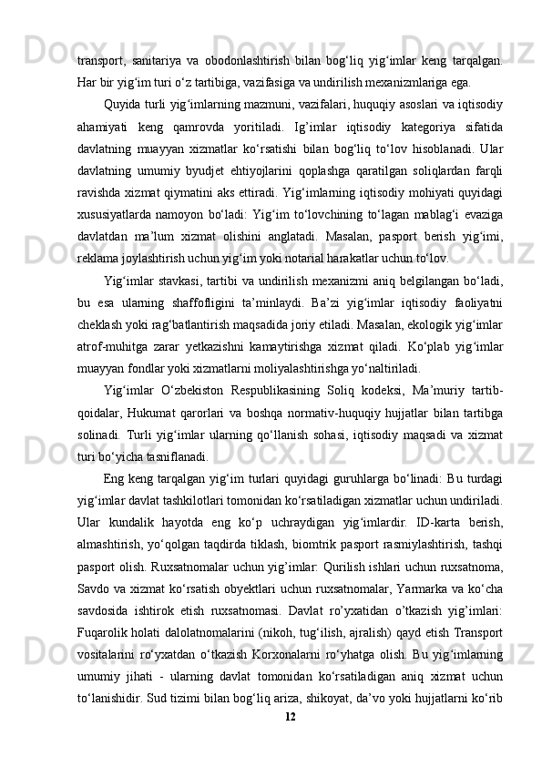 transport,   sanitariya   va   obodonlashtirish   bilan   bog‘liq   yig imlar   keng   tarqalgan.ʻ
Har bir yig im turi o‘z tartibiga, vazifasiga va undirilish mexanizmlariga ega.	
ʻ
Quyida turli yig imlarning mazmuni, vazifalari, huquqiy asoslari va iqtisodiy	
ʻ
ahamiyati   keng   qamrovda   yoritiladi.   Ig’imlar   iqtisodiy   kategoriya   sifatida
davlatning   muayyan   xizmatlar   ko‘rsatishi   bilan   bog‘liq   to‘lov   hisoblanadi.   Ular
davlatning   umumiy   byudjet   ehtiyojlarini   qoplashga   qaratilgan   soliqlardan   farqli
ravishda  xizmat qiymatini aks  ettiradi. Yig‘imlarning iqtisodiy mohiyati quyidagi
xususiyatlarda   namoyon   bo‘ladi:   Yig im   to‘lovchining   to‘lagan   mablag‘i   evaziga	
ʻ
davlatdan   ma’lum   xizmat   olishini   anglatadi.   Masalan,   pasport   berish   yig imi,	
ʻ
reklama joylashtirish uchun yig im yoki notarial harakatlar uchun to‘lov.	
ʻ
Yig imlar   stavkasi,   tartibi   va   undirilish   mexanizmi   aniq  belgilangan   bo‘ladi,	
ʻ
bu   esa   ularning   shaffofligini   ta’minlaydi.   Ba’zi   yig imlar   iqtisodiy   faoliyatni	
ʻ
cheklash yoki rag‘batlantirish maqsadida joriy etiladi. Masalan, ekologik yig imlar	
ʻ
atrof-muhitga   zarar   yetkazishni   kamaytirishga   xizmat   qiladi.   Ko‘plab   yig imlar
ʻ
muayyan fondlar yoki xizmatlarni moliyalashtirishga yo‘naltiriladi.
Yig imlar   O‘zbekiston   Respublikasining   Soliq   kodeksi,   Ma’muriy   tartib-	
ʻ
qoidalar,   Hukumat   qarorlari   va   boshqa   normativ-huquqiy   hujjatlar   bilan   tartibga
solinadi.   Turli   yig imlar   ularning   qo‘llanish   sohasi,   iqtisodiy   maqsadi   va   xizmat	
ʻ
turi bo‘yicha tasniflanadi.
Eng   keng   tarqalgan   yig‘im   turlari   quyidagi   guruhlarga   bo‘linadi:   Bu   turdagi
yig imlar davlat tashkilotlari tomonidan ko‘rsatiladigan xizmatlar uchun undiriladi.	
ʻ
Ular   kundalik   hayotda   eng   ko‘p   uchraydigan   yig imlardir.   ID-karta   berish,	
ʻ
almashtirish,   yo‘qolgan   taqdirda   tiklash,   biomtrik   pasport   rasmiylashtirish,   tashqi
pasport olish. Ruxsatnomalar  uchun yig’imlar: Qurilish ishlari uchun ruxsatnoma,
Savdo va xizmat  ko‘rsatish  obyektlari  uchun ruxsatnomalar, Yarmarka  va ko‘cha
savdosida   ishtirok   etish   ruxsatnomasi.   Davlat   ro’yxatidan   o’tkazish   yig’imlari:
Fuqarolik holati  dalolatnomalarini (nikoh, tug‘ilish, ajralish) qayd etish Transport
vositalarini   ro‘yxatdan   o‘tkazish   Korxonalarni   ro‘yhatga   olish.   Bu   yig imlarning	
ʻ
umumiy   jihati   -   ularning   davlat   tomonidan   ko‘rsatiladigan   aniq   xizmat   uchun
to‘lanishidir. Sud tizimi bilan bog‘liq ariza, shikoyat, da’vo yoki hujjatlarni ko‘rib
12 