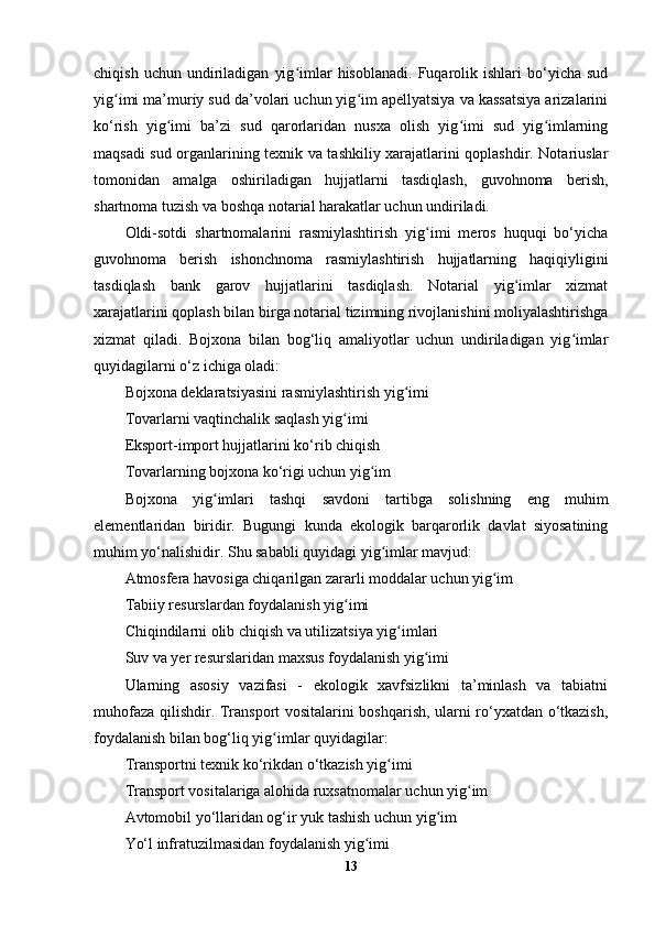 chiqish   uchun  undiriladigan   yig imlar   hisoblanadi.   Fuqarolik  ishlari   bo‘yicha   sudʻ
yig imi ma’muriy sud da’volari uchun yig im apellyatsiya va kassatsiya arizalarini	
ʻ ʻ
ko‘rish   yig imi   ba’zi   sud   qarorlaridan   nusxa   olish   yig imi   sud   yig imlarning	
ʻ ʻ ʻ
maqsadi sud organlarining texnik va tashkiliy xarajatlarini qoplashdir. Notariuslar
tomonidan   amalga   oshiriladigan   hujjatlarni   tasdiqlash,   guvohnoma   berish,
shartnoma tuzish va boshqa notarial harakatlar uchun undiriladi.
Oldi-sotdi   shartnomalarini   rasmiylashtirish   yig imi   meros   huquqi   bo‘yicha	
ʻ
guvohnoma   berish   ishonchnoma   rasmiylashtirish   hujjatlarning   haqiqiyligini
tasdiqlash   bank   garov   hujjatlarini   tasdiqlash.   Notarial   yig imlar   xizmat	
ʻ
xarajatlarini qoplash bilan birga notarial tizimning rivojlanishini moliyalashtirishga
xizmat   qiladi.   Bojxona   bilan   bog‘liq   amaliyotlar   uchun   undiriladigan   yig imlar	
ʻ
quyidagilarni o‘z ichiga oladi:
Bojxona deklaratsiyasini rasmiylashtirish yig imi	
ʻ
Tovarlarni vaqtinchalik saqlash yig imi	
ʻ
Eksport-import hujjatlarini ko‘rib chiqish
Tovarlarning bojxona ko‘rigi uchun yig im	
ʻ
Bojxona   yig imlari   tashqi   savdoni   tartibga   solishning   eng   muhim	
ʻ
elementlaridan   biridir.   Bugungi   kunda   ekologik   barqarorlik   davlat   siyosatining
muhim yo‘nalishidir. Shu sababli quyidagi yig imlar mavjud:	
ʻ
Atmosfera havosiga chiqarilgan zararli moddalar uchun yig im	
ʻ
Tabiiy resurslardan foydalanish yig imi	
ʻ
Chiqindilarni olib chiqish va utilizatsiya yig imlari	
ʻ
Suv va yer resurslaridan maxsus foydalanish yig imi	
ʻ
Ularning   asosiy   vazifasi   -   ekologik   xavfsizlikni   ta’minlash   va   tabiatni
muhofaza qilishdir. Transport vositalarini boshqarish, ularni ro‘yxatdan o‘tkazish,
foydalanish bilan bog‘liq yig imlar quyidagilar:	
ʻ
Transportni texnik ko‘rikdan o‘tkazish yig imi	
ʻ
Transport vositalariga alohida ruxsatnomalar uchun yig im	
ʻ
Avtomobil yo‘llaridan og‘ir yuk tashish uchun yig im	
ʻ
Yo‘l infratuzilmasidan foydalanish yig imi	
ʻ
13 