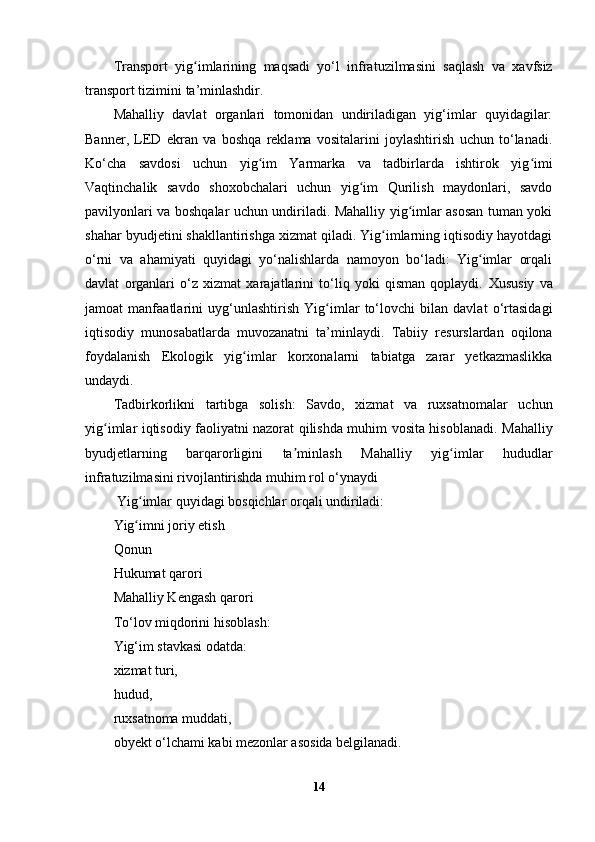 Transport   yig ʻ imlarining   maqsadi   yo ‘ l   infratuzilmasini   saqlash   va   xavfsiz
transport   tizimini   ta ’ minlashdir .
Mahalliy   davlat   organlari   tomonidan   undiriladigan   yig‘imlar   quyidagilar:
Banner,   LED   ekran   va   boshqa   reklama   vositalarini   joylashtirish   uchun   to‘lanadi.
Ko‘cha   savdosi   uchun   yig im   Yarmarka   va   tadbirlarda   ishtirok   yig imiʻ ʻ
Vaqtinchalik   savdo   shoxobchalari   uchun   yig im   Qurilish   maydonlari,   savdo	
ʻ
pavilyonlari va boshqalar uchun undiriladi. Mahalliy yig imlar asosan tuman yoki	
ʻ
shahar byudjetini shakllantirishga xizmat qiladi. Yig imlarning iqtisodiy hayotdagi	
ʻ
o‘rni   va   ahamiyati   quyidagi   yo‘nalishlarda   namoyon   bo‘ladi:   Yig imlar   orqali	
ʻ
davlat   organlari   o‘z   xizmat   xarajatlarini   to‘liq   yoki   qisman   qoplaydi.   Xususiy   va
jamoat   manfaatlarini   uyg‘unlashtirish   Yig imlar   to‘lovchi   bilan   davlat   o‘rtasidagi	
ʻ
iqtisodiy   munosabatlarda   muvozanatni   ta’minlaydi.   Tabiiy   resurslardan   oqilona
foydalanish   Ekologik   yig imlar   korxonalarni   tabiatga   zarar   yetkazmaslikka	
ʻ
undaydi.
Tadbirkorlikni   tartibga   solish :   Savdo,   xizmat   va   ruxsatnomalar   uchun
yig imlar iqtisodiy faoliyatni nazorat qilishda muhim vosita hisoblanadi.  	
ʻ Mahalliy
byudjetlarning   barqarorligini   ta minlash	
ʼ   Mahalliy   yig imlar   hududlar	ʻ
infratuzilmasini rivojlantirishda muhim rol o‘ynaydi
 Yig imlar quyidagi bosqichlar orqali undiriladi:	
ʻ
Yig imni joriy etish
ʻ
Qonun
Hukumat qarori
Mahalliy Kengash qarori 
To‘lov miqdorini hisoblash :
Yig‘im stavkasi odatda:
xizmat turi,
hudud,
ruxsatnoma muddati,
obyekt o‘lchami kabi mezonlar asosida belgilanadi.
14 