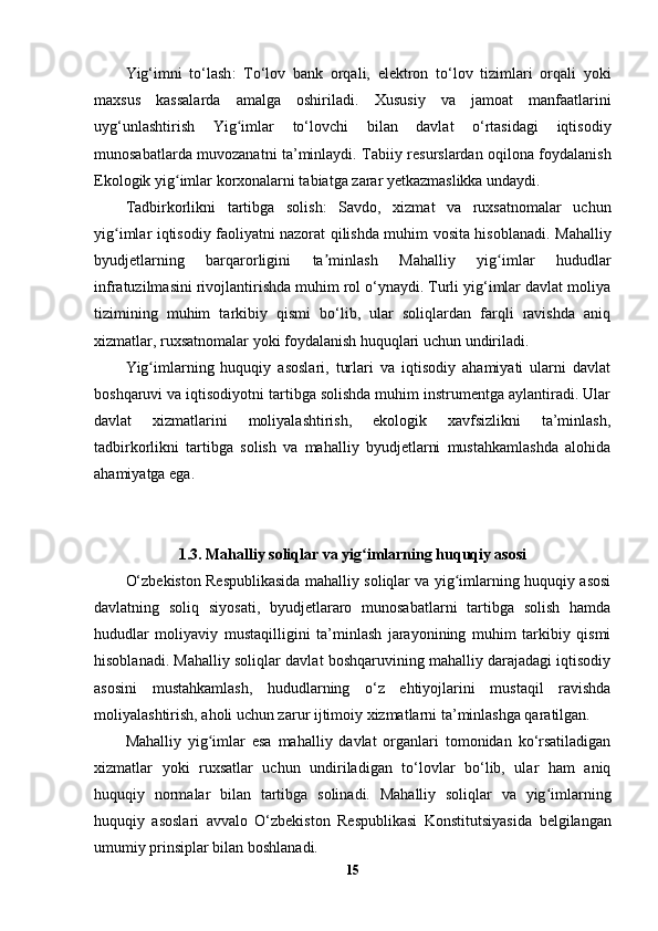 Yig‘imni   to‘lash :   To‘lov   bank   orqali,   elektron   to‘lov   tizimlari   orqali   yoki
maxsus   kassalarda   amalga   oshiriladi.   Xususiy   va   jamoat   manfaatlarini
uyg‘unlashtirish   Yig imlar   to‘lovchi   bilan   davlat   o‘rtasidagi   iqtisodiyʻ
munosabatlarda muvozanatni ta’minlaydi.   Tabiiy resurslardan oqilona foydalanish
Ekologik yig imlar korxonalarni tabiatga zarar yetkazmaslikka undaydi.	
ʻ
Tadbirkorlikni   tartibga   solish :   Savdo,   xizmat   va   ruxsatnomalar   uchun
yig imlar iqtisodiy faoliyatni nazorat qilishda muhim vosita hisoblanadi.  	
ʻ Mahalliy
byudjetlarning   barqarorligini   ta minlash	
ʼ   Mahalliy   yig imlar   hududlar	ʻ
infratuzilmasini rivojlantirishda muhim rol o‘ynaydi. Turli yig‘imlar davlat moliya
tizimining   muhim   tarkibiy   qismi   bo‘lib,   ular   soliqlardan   farqli   ravishda   aniq
xizmatlar, ruxsatnomalar yoki foydalanish huquqlari uchun undiriladi.
Yig imlarning   huquqiy   asoslari,   turlari   va   iqtisodiy   ahamiyati   ularni   davlat	
ʻ
boshqaruvi va iqtisodiyotni tartibga solishda muhim instrumentga aylantiradi. Ular
davlat   xizmatlarini   moliyalashtirish,   ekologik   xavfsizlikni   ta’minlash,
tadbirkorlikni   tartibga   solish   va   mahalliy   byudjetlarni   mustahkamlashda   alohida
ahamiyatga ega.
1.3.   Mahalliy soliqlar va yig imlarning huquqiy asosi	
ʻ
O‘zbekiston Respublikasida mahalliy soliqlar va yig imlarning huquqiy asosi	
ʻ
davlatning   soliq   siyosati,   byudjetlararo   munosabatlarni   tartibga   solish   hamda
hududlar   moliyaviy   mustaqilligini   ta’minlash   jarayonining   muhim   tarkibiy   qismi
hisoblanadi. Mahalliy soliqlar davlat boshqaruvining mahalliy darajadagi iqtisodiy
asosini   mustahkamlash,   hududlarning   o‘z   ehtiyojlarini   mustaqil   ravishda
moliyalashtirish, aholi uchun zarur ijtimoiy xizmatlarni ta’minlashga qaratilgan.
Mahalliy   yig imlar   esa   mahalliy   davlat   organlari   tomonidan   ko‘rsatiladigan	
ʻ
xizmatlar   yoki   ruxsatlar   uchun   undiriladigan   to‘lovlar   bo‘lib,   ular   ham   aniq
huquqiy   normalar   bilan   tartibga   solinadi.   Mahalliy   soliqlar   va   yig imlarning	
ʻ
huquqiy   asoslari   avvalo   O‘zbekiston   Respublikasi   Konstitutsiyasi da   belgilangan
umumiy prinsiplar bilan boshlanadi.
15 