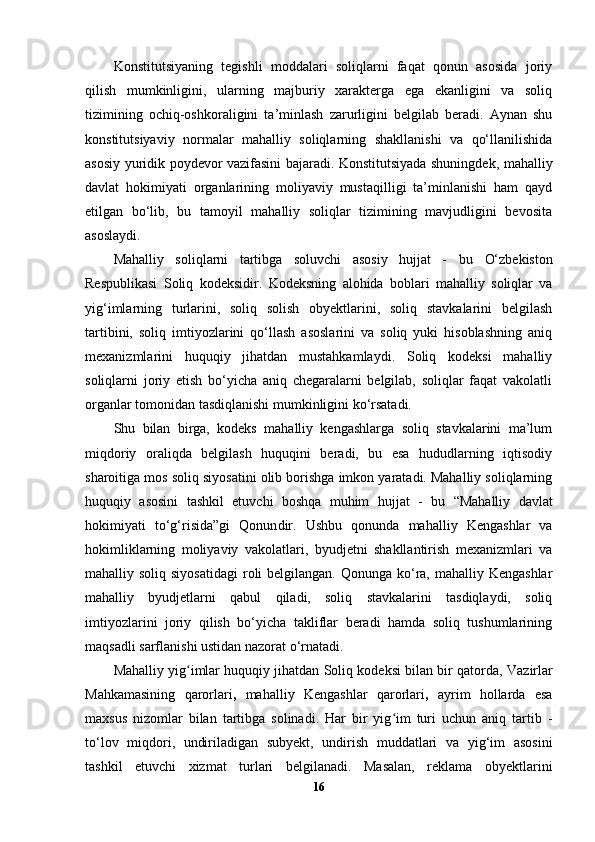 Konstitutsiyaning   tegishli   moddalari   soliqlarni   faqat   qonun   asosida   joriy
qilish   mumkinligini,   ularning   majburiy   xarakterga   ega   ekanligini   va   soliq
tizimining   ochiq-oshkoraligini   ta’minlash   zarurligini   belgilab   beradi.   Aynan   shu
konstitutsiyaviy   normalar   mahalliy   soliqlarning   shakllanishi   va   qo‘llanilishida
asosiy yuridik poydevor vazifasini bajaradi. Konstitutsiyada shuningdek, mahalliy
davlat   hokimiyati   organlarining   moliyaviy   mustaqilligi   ta’minlanishi   ham   qayd
etilgan   bo‘lib,   bu   tamoyil   mahalliy   soliqlar   tizimining   mavjudligini   bevosita
asoslaydi.
Mahalliy   soliqlarni   tartibga   soluvchi   asosiy   hujjat   -   bu   O‘zbekiston
Respublikasi   Soliq   kodeksi dir.   Kodeksning   alohida   boblari   mahalliy   soliqlar   va
yig‘imlarning   turlarini,   soliq   solish   obyektlarini,   soliq   stavkalarini   belgilash
tartibini,   soliq   imtiyozlarini   qo‘llash   asoslarini   va   soliq   yuki   hisoblashning   aniq
mexanizmlarini   huquqiy   jihatdan   mustahkamlaydi.   Soliq   kodeksi   mahalliy
soliqlarni   joriy   etish   bo‘yicha   aniq   chegaralarni   belgilab,   soliqlar   faqat   vakolatli
organlar tomonidan tasdiqlanishi mumkinligini ko‘rsatadi.
Shu   bilan   birga,   kodeks   mahalliy   kengashlarga   soliq   stavkalarini   ma’lum
miqdoriy   oraliqda   belgilash   huquqini   beradi,   bu   esa   hududlarning   iqtisodiy
sharoitiga mos soliq siyosatini olib borishga imkon yaratadi. Mahalliy soliqlarning
huquqiy   asosini   tashkil   etuvchi   boshqa   muhim   hujjat   -   bu   “Mahalliy   davlat
hokimiyati   to‘g‘risida”gi   Qonun dir.   Ushbu   qonunda   mahalliy   Kengashlar   va
hokimliklarning   moliyaviy   vakolatlari,   byudjetni   shakllantirish   mexanizmlari   va
mahalliy soliq siyosatidagi  roli  belgilangan.  Qonunga ko‘ra, mahalliy Kengashlar
mahalliy   byudjetlarni   qabul   qiladi,   soliq   stavkalarini   tasdiqlaydi,   soliq
imtiyozlarini   joriy   qilish   bo‘yicha   takliflar   beradi   hamda   soliq   tushumlarining
maqsadli sarflanishi ustidan nazorat o‘rnatadi.
Mahalliy yig imlar huquqiy jihatdan Soliq kodeksi bilan bir qatorda, ʻ Vazirlar
Mahkamasining   qarorlari ,   mahalliy   Kengashlar   qarorlari ,   ayrim   hollarda   esa
maxsus   nizomlar   bilan   tartibga   solinadi.   Har   bir   yig im   turi   uchun   aniq   tartib   -	
ʻ
to‘lov   miqdori,   undiriladigan   subyekt,   undirish   muddatlari   va   yig‘im   asosini
tashkil   etuvchi   xizmat   turlari   belgilanadi.   Masalan,   reklama   obyektlarini
16 