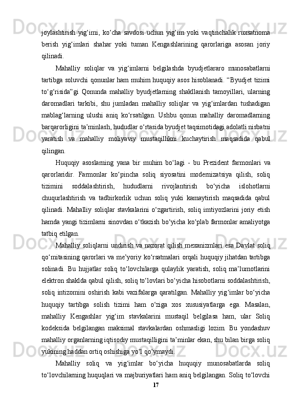 joylashtirish   yig‘imi,   ko‘cha   savdosi   uchun   yig‘im   yoki   vaqtinchalik   ruxsatnoma
berish   yig‘imlari   shahar   yoki   tuman   Kengashlarining   qarorlariga   asosan   joriy
qilinadi.
Mahalliy   soliqlar   va   yig imlarni   belgilashda  ʻ byudjetlararo   munosabatlarni
tartibga soluvchi  qonunlar   ham muhim huquqiy asos hisoblanadi. “Byudjet  tizimi
to‘g‘risida”gi   Qonunda   mahalliy   byudjetlarning   shakllanish   tamoyillari,   ularning
daromadlari   tarkibi,   shu   jumladan   mahalliy   soliqlar   va   yig imlardan   tushadigan	
ʻ
mablag‘larning   ulushi   aniq   ko‘rsatilgan.   Ushbu   qonun   mahalliy   daromadlarning
barqarorligini ta’minlash, hududlar o‘rtasida byudjet taqsimotidagi adolatli nisbatni
yaratish   va   mahalliy   moliyaviy   mustaqillikni   kuchaytirish   maqsadida   qabul
qilingan.
Huquqiy   asoslarning   yana   bir   muhim   bo‘lagi   -   bu   Prezident   farmonlari   va
qarorlari dir.   Farmonlar   ko‘pincha   soliq   siyosatini   modernizatsiya   qilish,   soliq
tizimini   soddalashtirish,   hududlarni   rivojlantirish   bo‘yicha   islohotlarni
chuqurlashtirish   va   tadbirkorlik   uchun   soliq   yuki   kamaytirish   maqsadida   qabul
qilinadi.   Mahalliy   soliqlar   stavkalarini   o‘zgartirish,   soliq   imtiyozlarini   joriy   etish
hamda yangi tizimlarni sinovdan o‘tkazish bo‘yicha ko‘plab farmonlar amaliyotga
tatbiq etilgan.
Mahalliy  soliqlarni  undirish  va  nazorat  qilish   mexanizmlari  esa   Davlat  soliq
qo‘mitasi ning qarorlari va me’yoriy ko‘rsatmalari orqali huquqiy jihatdan tartibga
solinadi.   Bu   hujjatlar   soliq   to‘lovchilarga   qulaylik   yaratish,   soliq   ma’lumotlarini
elektron shaklda qabul qilish, soliq to‘lovlari bo‘yicha hisobotlarni soddalashtirish,
soliq   intizomini   oshirish   kabi   vazifalarga   qaratilgan.   Mahalliy   yig imlar   bo‘yicha	
ʻ
huquqiy   tartibga   solish   tizimi   ham   o‘ziga   xos   xususiyatlarga   ega.   Masalan,
mahalliy   Kengashlar   yig‘im   stavkalarini   mustaqil   belgilasa   ham,   ular   Soliq
kodeksida   belgilangan   maksimal   stavkalardan   oshmasligi   lozim.   Bu   yondashuv
mahalliy organlarning iqtisodiy mustaqilligini ta’minlar ekan, shu bilan birga soliq
yukining haddan ortiq oshishiga yo‘l qo‘ymaydi.
Mahalliy   soliq   va   yig imlar   bo‘yicha   huquqiy   munosabatlarda   soliq	
ʻ
to‘lovchilarning huquqlari va majburiyatlari ham aniq belgilangan. Soliq to‘lovchi
17 
