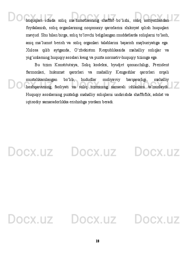 huquqlari   ichida   soliq   ma’lumotlarining   shaffof   bo‘lishi,   soliq   imtiyozlaridan
foydalanish,   soliq   organlarining   noqonuniy   qarorlarini   shikoyat   qilish   huquqlari
mavjud. Shu bilan birga, soliq to‘lovchi belgilangan muddatlarda soliqlarni to‘lash,
aniq   ma’lumot   berish   va   soliq   organlari   talablarini   bajarish   majburiyatiga   ega.
Xulosa   qilib   aytganda,   O‘zbekiston   Respublikasida   mahalliy   soliqlar   va
yig imlarning huquqiy asoslari keng va puxta normativ-huquqiy tizimga ega. ʻ
Bu   tizim   Konstitutsiya,   Soliq   kodeksi,   byudjet   qonunchiligi,   Prezident
farmonlari,   hukumat   qarorlari   va   mahalliy   Kengashlar   qarorlari   orqali
mustahkamlangan   bo‘lib,   hududlar   moliyaviy   barqarorligi,   mahalliy
boshqaruvning   faoliyati   va   soliq   tizimining   samarali   ishlashini   ta’minlaydi.
Huquqiy asoslarning  puxtaligi  mahalliy soliqlarni  undirishda shaffoflik, adolat  va
iqtisodiy samaradorlikka erishishga yordam beradi. 
18 
