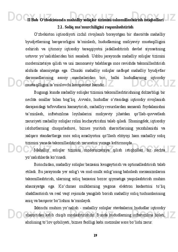 II Bob O zbekistonda mahalliy soliqlar tizimini takomillashtirish istiqbollariʻ
2.1. Soliq ma’murchiligini raqamlashtirish
O‘zbekiston   iqtisodiyoti   izchil   rivojlanib   borayotgan   bir   sharoitda   mahalliy
byudjetlarning   barqarorligini   ta’minlash,   hududlarning   moliyaviy   mustaqilligini
oshirish   va   ijtimoiy   iqtisodiy   taraqqiyotni   jadallashtirish   davlat   siyosatining
ustuvor  yo‘nalishlaridan  biri   sanaladi.  Ushbu  jarayonda mahalliy  soliqlar  tizimini
modernizatsiya  qilish va uni zamonaviy talablarga mos ravishda takomillashtirish
alohida   ahamiyatga   ega.   Chunki   mahalliy   soliqlar   nafaqat   mahalliy   byudjetlar
daromadlarining   asosiy   manbalaridan   biri,   balki   hududlarning   iqtisodiy
mustaqilligini ta minlovchi komponent hamdir.	
ʼ
Bugungi kunda mahalliy soliqlar tizimini takomillashtirishning dolzarbligi bir
nechta   omillar   bilan   bog‘liq.   Avvalo,   hududlar   o‘rtasidagi   iqtisodiy   rivojlanish
darajasidagi tafovutlarni kamaytirish, mahalliy resurslardan samarali foydalanishni
ta’minlash,   infratuzilma   loyihalarini   moliyaviy   jihatdan   qo‘llab-quvvatlash
zaruriyati mahalliy soliqlar rolini kuchaytirishni talab qiladi. Shuningdek, iqtisodiy
islohotlarning   chuqurlashuvi,   biznes   yuritish   sharoitlarining   yaxshilanishi   va
xalqaro   standartlarga   mos   soliq   amaliyotini   qo‘llash   ehtiyoji   ham   mahalliy   soliq
tizimini yanada takomillashtirish zaruratini yuzaga keltirmoqda.
Mahalliy   soliqlar   tizimini   modernizatsiya   qilish   istiqbollari   bir   nechta
yo‘nalishlarda ko‘rinadi.
Birinchidan,  mahalliy soliqlar bazasini kengaytirish va optimallashtirish  talab
etiladi. Bu jarayonda yer solig‘i va mol-mulk solig‘ining baholash mexanizmlarini
takomillashtirish,   ularning   soliq   bazasini   bozor   qiymatiga   yaqinlashtirish   muhim
ahamiyatga   ega.   Ko‘chmas   mulklarning   yagona   elektron   kadastrini   to‘liq
shakllantirish va real vaqt rejimida yangilab borish mahalliy soliq tushumlarining
aniq va barqaror bo‘lishini ta’minlaydi.
Ikkinchi   muhim   yo‘nalish   -   mahalliy   soliqlar   stavkalarini   hududlar   iqtisodiy
sharoitidan kelib chiqib moslashtirish dir. Bunda hududlarning infratuzilma holati,
aholining to‘lov qobiliyati, biznes faolligi kabi mezonlar asos bo‘lishi zarur.
19 