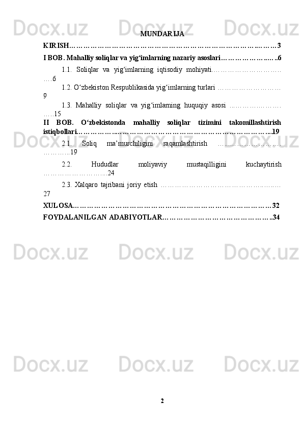 MUNDARIJA
KIRISH…………………………………………………………………….………3
I BOB.  Mahalliy soliqlar va yig imlarning nazariy asoslariʻ ………………..…..6
1.1.   Soliqlar   va   yig imlarning   iqtisodiy   mohiyati.………………………..	
ʻ
….6
1.2.   O zbekiston Respublikasida yig imlarning turlari ………………………	
ʻ ʻ
9
1.3.   Mahalliy   soliqlar   va   yig imlarning   huquqiy   asosi   ...……….……….	
ʻ
…..15
II   BOB.   O zbekistonda   mahalliy   soliqlar   tizimini   takomillashtirish	
ʻ
istiqbollari……………..………………………………………………………....19
2.1.   Soliq   ma’murchiligini   raqamlashtirish   …...………………….
………...19
2.2.   Hududlar   moliyaviy   mustaqilligini   kuchaytirish
……………………....24
2.3.   Xalqaro   tajribani   joriy   etish   ……………………………………..…..…
27
XULOSA…………………………………………………………………………32
FOYDALANILGAN ADABIYOTLAR………………………………………..34
2 