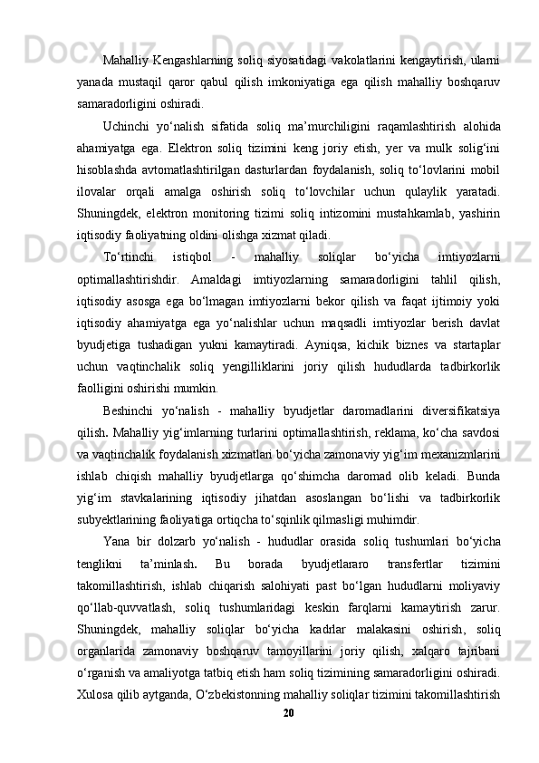 Mahalliy  Kengashlarning  soliq  siyosatidagi  vakolatlarini  kengaytirish,  ularni
yanada   mustaqil   qaror   qabul   qilish   imkoniyatiga   ega   qilish   mahalliy   boshqaruv
samaradorligini oshiradi.
Uchinchi   yo‘nalish   sifatida   soliq   ma’murchiligini   raqamlashtirish   alohida
ahamiyatga   ega.   Elektron   soliq   tizimini   keng   joriy   etish,   yer   va   mulk   solig‘ini
hisoblashda   avtomatlashtirilgan   dasturlardan   foydalanish,   soliq   to‘lovlarini   mobil
ilovalar   orqali   amalga   oshirish   soliq   to‘lovchilar   uchun   qulaylik   yaratadi.
Shuningdek,   elektron   monitoring   tizimi   soliq   intizomini   mustahkamlab,   yashirin
iqtisodiy faoliyatning oldini olishga xizmat qiladi.
To‘rtinchi   istiqbol   -   mahalliy   soliqlar   bo‘yicha   imtiyozlarni
optimallashtirish dir.   Amaldagi   imtiyozlarning   samaradorligini   tahlil   qilish,
iqtisodiy   asosga   ega   bo‘lmagan   imtiyozlarni   bekor   qilish   va   faqat   ijtimoiy   yoki
iqtisodiy   ahamiyatga   ega   yo‘nalishlar   uchun   maqsadli   imtiyozlar   berish   davlat
byudjetiga   tushadigan   yukni   kamaytiradi.   Ayniqsa,   kichik   biznes   va   startaplar
uchun   vaqtinchalik   soliq   yengilliklarini   joriy   qilish   hududlarda   tadbirkorlik
faolligini oshirishi mumkin.
Beshinchi   yo‘nalish   -   mahalliy   byudjetlar   daromadlarini   diversifikatsiya
qilish .   Mahalliy yig‘imlarning turlarini  optimallashtirish, reklama, ko‘cha savdosi
va vaqtinchalik foydalanish xizmatlari bo‘yicha zamonaviy yig‘im mexanizmlarini
ishlab   chiqish   mahalliy   byudjetlarga   qo‘shimcha   daromad   olib   keladi.   Bunda
yig‘im   stavkalarining   iqtisodiy   jihatdan   asoslangan   bo‘lishi   va   tadbirkorlik
subyektlarining faoliyatiga ortiqcha to‘sqinlik qilmasligi muhimdir.
Yana   bir   dolzarb   yo‘nalish   -   hududlar   orasida   soliq   tushumlari   bo‘yicha
tenglikni   ta’minlash .   Bu   borada   byudjetlararo   transfertlar   tizimini
takomillashtirish,   ishlab   chiqarish   salohiyati   past   bo‘lgan   hududlarni   moliyaviy
qo‘llab-quvvatlash,   soliq   tushumlaridagi   keskin   farqlarni   kamaytirish   zarur.
Shuningdek,   mahalliy   soliqlar   bo‘yicha   kadrlar   malakasini   oshirish ,   soliq
organlarida   zamonaviy   boshqaruv   tamoyillarini   joriy   qilish,   xalqaro   tajribani
o‘rganish va amaliyotga tatbiq etish ham soliq tizimining samaradorligini oshiradi.
Xulosa qilib aytganda, O‘zbekistonning mahalliy soliqlar tizimini takomillashtirish
20 