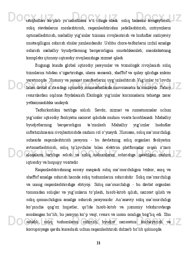 istiqbollari   ko‘plab   yo‘nalishlarni   o‘z   ichiga   oladi:   soliq   bazasini   kengaytirish,
soliq   stavkalarini   moslashtirish,   raqamlashtirishni   jadallashtirish,   imtiyozlarni
optimallashtirish, mahalliy yig‘imlar tizimini rivojlantirish va hududlar moliyaviy
mustaqilligini oshirish shular jumlasidandir. Ushbu chora-tadbirlarni izchil amalga
oshirish   mahalliy   byudjetlarning   barqarorligini   mustahkamlab,   mamlakatning
kompleks ijtimoiy-iqtisodiy rivojlanishiga xizmat qiladi.
Bugungi   kunda   global   iqtisodiy   jarayonlar   va   texnologik   rivojlanish   soliq
tizimlarini tubdan o‘zgartirishga, ularni samarali, shaffof va qulay qilishga imkon
yaratmoqda.  Xususiy va jamoat manfaatlarini uyg‘unlashtirish  Yig imlar to‘lovchiʻ
bilan davlat o‘rtasidagi iqtisodiy munosabatlarda muvozanatni ta’minlaydi.   Tabiiy
resurslardan   oqilona   foydalanish   Ekologik   yig imlar   korxonalarni   tabiatga   zarar	
ʻ
yetkazmaslikka undaydi.
T adbirkorlikni   tartibga   solish :   Savdo,   xizmat   va   ruxsatnomalar   uchun
yig imlar iqtisodiy faoliyatni nazorat qilishda muhim vosita hisoblanadi.  	
ʻ Mahalliy
byudjetlarning   barqarorligini   ta minlash	
ʼ   Mahalliy   yig imlar   hududlar	ʻ
infratuzilmasini rivojlantirishda muhim rol o‘ynaydi. Xususan, soliq ma’murchiligi
sohasida   raqamlashtirish   jarayoni   -   bu   davlatning   soliq   organlari   faoliyatini
avtomatlashtirish,   soliq   to‘lovchilar   bilan   elektron   platformalar   orqali   o‘zaro
aloqalarni   tartibga   solish   va   soliq   tushumlarini   oshirishga   qaratilgan   muhim
iqtisodiy va huquqiy vositadir.
Raqamlashtirishning   asosiy   maqsadi   soliq   ma’murchiligini   tezkor,   aniq   va
shaffof amalga oshirish hamda soliq tushumlarini oshirishdir.   Soliq ma’murchiligi
va   uning   raqamlashtirishga   ehtiyoji :   Soliq   ma’murchiligi   -   bu   davlat   organlari
tomonidan   soliqlar   va   yig‘imlarni   to‘plash,   hisob-kitob   qilish,   nazorat   qilish   va
soliq   qonunchiligini   amalga   oshirish   jarayonidir.   An’anaviy   soliq   ma’murchiligi
ko‘pincha   qog‘oz   hujjatlar,   qo‘lda   hisob-kitob   va   jismoniy   tekshiruvlarga
asoslangan bo‘lib, bu jarayon ko‘p vaqt, resurs va inson omiliga bog‘liq edi. Shu
sababli,   soliq   tushumlarini   oshirish,   byudjet   nazoratini   kuchaytirish   va
korrupsiyaga qarshi kurashish uchun raqamlashtirish dolzarb bo‘lib qolmoqda.
21 