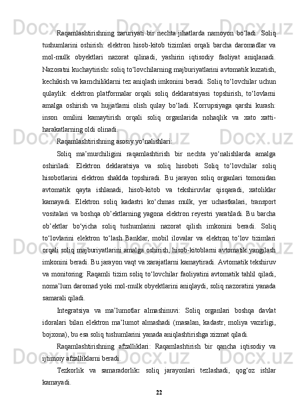 Raqamlashtirishning   zaruriyati   bir   nechta   jihatlarda   namoyon   bo‘ladi:   Soliq
tushumlarini   oshirish:   elektron   hisob-kitob   tizimlari   orqali   barcha   daromadlar   va
mol-mulk   obyektlari   nazorat   qilinadi,   yashirin   iqtisodiy   faoliyat   aniqlanadi.
Nazoratni kuchaytirish :  soliq to‘lovchilarning majburiyatlarini avtomatik kuzatish,
kechikish va kamchiliklarni tez aniqlash imkonini beradi.  Soliq to‘lovchilar uchun
qulaylik:   elektron   platformalar   orqali   soliq   deklaratsiyasi   topshirish,   to‘lovlarni
amalga   oshirish   va   hujjatlarni   olish   qulay   bo‘ladi.   Korrupsiyaga   qarshi   kurash:
inson   omilini   kamaytirish   orqali   soliq   organlarida   nohaqlik   va   xato   xatti-
harakatlarning oldi olinadi.
Raqamlashtirishning asosiy yo‘nalishlari :
Soliq   ma’murchiligini   raqamlashtirish   bir   nechta   yo‘nalishlarda   amalga
oshiriladi:   Elektron   deklaratsiya   va   soliq   hisoboti   Soliq   to‘lovchilar   soliq
hisobotlarini   elektron   shaklda   topshiradi.   Bu   jarayon   soliq   organlari   tomonidan
avtomatik   qayta   ishlanadi,   hisob-kitob   va   tekshiruvlar   qisqaradi,   xatoliklar
kamayadi.   Elektron   soliq   kadastri   ko‘chmas   mulk,   yer   uchastkalari,   transport
vositalari   va   boshqa   ob’ektlarning   yagona   elektron   reyestri   yaratiladi.   Bu   barcha
ob’ektlar   bo‘yicha   soliq   tushumlarini   nazorat   qilish   imkonini   beradi.   Soliq
to‘lovlarini   elektron   to‘lash   Banklar,   mobil   ilovalar   va   elektron   to‘lov   tizimlari
orqali soliq majburiyatlarini amalga oshirish, hisob-kitoblarni avtomatik yangilash
imkonini beradi. Bu jarayon vaqt va xarajatlarni kamaytiradi.  Avtomatik tekshiruv
va monitoring : Raqamli tizim soliq to‘lovchilar faoliyatini avtomatik tahlil qiladi,
noma’lum daromad yoki mol-mulk obyektlarini aniqlaydi, soliq nazoratini yanada
samarali qiladi.
Integratsiya   va   ma’lumotlar   almashinuvi :   Soliq   organlari   boshqa   davlat
idoralari   bilan   elektron   ma’lumot   almashadi   (masalan,   kadastr,   moliya   vazirligi,
bojxona), bu esa soliq tushumlarini yanada aniqlashtirishga xizmat qiladi.
Raqamlashtirishning   afzalliklari :   Raqamlashtirish   bir   qancha   iqtisodiy   va
ijtimoiy afzalliklarni beradi.
Tezkorlik   va   samaradorlik :   soliq   jarayonlari   tezlashadi,   qog‘oz   ishlar
kamayadi.
22 