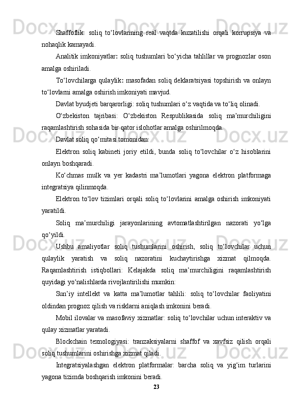 Shaffoflik:   soliq   to‘lovlarining   real   vaqtda   kuzatilishi   orqali   korrupsiya   va
nohaqlik kamayadi.
Analitik imkoniyatlar :   soliq tushumlari bo‘yicha tahlillar va prognozlar oson
amalga oshiriladi.
To‘lovchilarga qulaylik :   masofadan soliq deklaratsiyasi  topshirish va onlayn
to‘lovlarni amalga oshirish imkoniyati mavjud.
Davlat byudjeti barqarorligi:  soliq tushumlari o‘z vaqtida va to‘liq olinadi.
O‘zbekiston   tajribasi :   O‘zbekiston   Respublikasida   soliq   ma’murchiligini
raqamlashtirish sohasida bir qator islohotlar amalga oshirilmoqda.
Davlat soliq qo‘mitasi tomonidan:
Elektron   soliq   kabineti   joriy   etildi,   bunda   soliq   to‘lovchilar   o‘z   hisoblarini
onlayn boshqaradi.
Ko‘chmas   mulk   va   yer   kadastri   ma’lumotlari   yagona   elektron   platformaga
integratsiya qilinmoqda.
Elektron   to‘lov   tizimlari   orqali   soliq   to‘lovlarini   amalga   oshirish   imkoniyati
yaratildi.
Soliq   ma’murchiligi   jarayonlarining   avtomatlashtirilgan   nazorati   yo‘lga
qo‘yildi.
Ushbu   amaliyotlar   soliq   tushumlarini   oshirish,   soliq   to‘lovchilar   uchun
qulaylik   yaratish   va   soliq   nazoratini   kuchaytirishga   xizmat   qilmoqda.
Raqamlashtirish   istiqbollari :   Kelajakda   soliq   ma’murchiligini   raqamlashtirish
quyidagi yo‘nalishlarda rivojlantirilishi mumkin:
Sun’iy   intellekt   va   katta   ma’lumotlar   tahlili:   soliq   to‘lovchilar   faoliyatini
oldindan prognoz qilish va risklarni aniqlash imkonini beradi.
Mobil ilovalar va masofaviy xizmatlar:   soliq to‘lovchilar uchun interaktiv va
qulay xizmatlar yaratadi.
Blockchain   texnologiyasi:   tranzaksiyalarni   shaffof   va   xavfsiz   qilish   orqali
soliq tushumlarini oshirishga xizmat qiladi.
Integratsiyalashgan   elektron   platformalar:   barcha   soliq   va   yig‘im   turlarini
yagona tizimda boshqarish imkonini beradi.
23 
