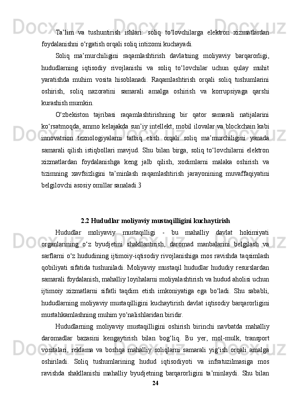Ta’lim   va   tushuntirish   ishlari:   soliq   to‘lovchilarga   elektron   xizmatlardan
foydalanishni o‘rgatish orqali soliq intizomi kuchayadi.
Soliq   ma’murchiligini   raqamlashtirish   davlatning   moliyaviy   barqarorligi,
hududlarning   iqtisodiy   rivojlanishi   va   soliq   to‘lovchilar   uchun   qulay   muhit
yaratishda   muhim   vosita   hisoblanadi.   Raqamlashtirish   orqali   soliq   tushumlarini
oshirish,   soliq   nazoratini   samarali   amalga   oshirish   va   korrupsiyaga   qarshi
kurashish mumkin.
O‘zbekiston   tajribasi   raqamlashtirishning   bir   qator   samarali   natijalarini
ko‘rsatmoqda, ammo kelajakda sun’iy intellekt, mobil ilovalar va blockchain kabi
innovatsion   texnologiyalarni   tatbiq   etish   orqali   soliq   ma’murchiligini   yanada
samarali   qilish   istiqbollari   mavjud.   Shu   bilan   birga,   soliq   to‘lovchilarni   elektron
xizmatlardan   foydalanishga   keng   jalb   qilish,   xodimlarni   malaka   oshirish   va
tizimning   xavfsizligini   ta’minlash   raqamlashtirish   jarayonining   muvaffaqiyatini
belgilovchi asosiy omillar sanaladi.3
2.2 Hududlar moliyaviy mustaqilligini kuchaytirish
Hududlar   moliyaviy   mustaqilligi   -   bu   mahalliy   davlat   hokimiyati
organlarining   o‘z   byudjetini   shakllantirish,   daromad   manbalarini   belgilash   va
sarflarni  o‘z hududining ijtimoiy-iqtisodiy rivojlanishiga  mos ravishda taqsimlash
qobiliyati   sifatida   tushuniladi.   Moliyaviy   mustaqil   hududlar   hududiy   resurslardan
samarali foydalanish, mahalliy loyihalarni moliyalashtirish va hudud aholisi uchun
ijtimoiy   xizmatlarni   sifatli   taqdim   etish   imkoniyatiga   ega   bo‘ladi.   Shu   sababli,
hududlarning moliyaviy mustaqilligini  kuchaytirish davlat  iqtisodiy barqarorligini
mustahkamlashning muhim yo‘nalishlaridan biridir.
Hududlarning   moliyaviy   mustaqilligini   oshirish   birinchi   navbatda   mahalliy
daromadlar   bazasini   kengaytirish   bilan   bog‘liq.   Bu   yer,   mol-mulk,   transport
vositalari,   reklama   va   boshqa   mahalliy   soliqlarni   samarali   yig‘ish   orqali   amalga
oshiriladi.   Soliq   tushumlarining   hudud   iqtisodiyoti   va   infratuzilmasiga   mos
ravishda   shakllanishi   mahalliy   byudjetning   barqarorligini   ta’minlaydi.   Shu   bilan
24 