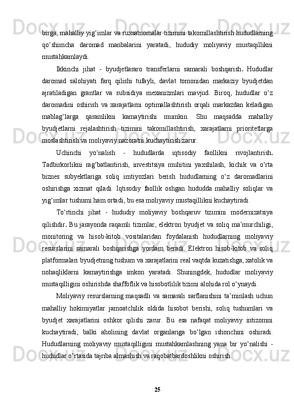 birga, mahalliy yig‘imlar va ruxsatnomalar tizimini takomillashtirish hududlarning
qo‘shimcha   daromad   manbalarini   yaratadi,   hududiy   moliyaviy   mustaqillikni
mustahkamlaydi.
Ikkinchi   jihat   -   byudjetlararo   transferlarni   samarali   boshqarish .   Hududlar
daromad   salohiyati   farq   qilishi   tufayli,   davlat   tomonidan   markaziy   byudjetdan
ajratiladigan   grantlar   va   subsidiya   mexanizmlari   mavjud.   Biroq,   hududlar   o‘z
daromadini   oshirish   va   xarajatlarni   optimallashtirish   orqali   markazdan   keladigan
mablag‘larga   qaramlikni   kamaytirishi   mumkin.   Shu   maqsadda   mahalliy
byudjetlarni   rejalashtirish   tizimini   takomillashtirish,   xarajatlarni   prioritetlarga
moslashtirish va moliyaviy nazoratni kuchaytirish zarur.
Uchinchi   yo‘nalish   -   hududlarda   iqtisodiy   faollikni   rivojlantirish .
Tadbirkorlikni   rag‘batlantirish,   investitsiya   muhitini   yaxshilash,   kichik   va   o‘rta
biznes   subyektlariga   soliq   imtiyozlari   berish   hududlarning   o‘z   daromadlarini
oshirishga   xizmat   qiladi.   Iqtisodiy   faollik   oshgan   hududda   mahalliy   soliqlar   va
yig‘imlar tushumi ham ortadi, bu esa moliyaviy mustaqillikni kuchaytiradi.
To‘rtinchi   jihat   -   hududiy   moliyaviy   boshqaruv   tizimini   modernizatsiya
qilish dir .   Bu jarayonda raqamli  tizimlar, elektron byudjet  va soliq  ma’murchiligi,
monitoring   va   hisob-kitob   vositalaridan   foydalanish   hududlarning   moliyaviy
resurslarini   samarali   boshqarishga   yordam   beradi.   Elektron   hisob-kitob   va   soliq
platformalari byudjetning tushum va xarajatlarini real vaqtda kuzatishga, xatolik va
nohaqliklarni   kamaytirishga   imkon   yaratadi.   Shuningdek,   hududlar   moliyaviy
mustaqilligini oshirishda  shaffoflik va hisobotlilik tizimi  alohida rol o‘ynaydi.
Moliyaviy resurslarning maqsadli  va samarali  sarflanishini  ta’minlash uchun
mahalliy   hokimiyatlar   jamoatchilik   oldida   hisobot   berishi,   soliq   tushumlari   va
byudjet   xarajatlarini   oshkor   qilishi   zarur.   Bu   esa   nafaqat   moliyaviy   intizomni
kuchaytiradi,   balki   aholining   davlat   organlariga   bo‘lgan   ishonchini   oshiradi.
Hududlarning   moliyaviy   mustaqilligini   mustahkamlashning   yana   bir   yo‘nalishi   -
hududlar o‘rtasida tajriba almashish va raqobatbardoshlikni oshirish .
25 