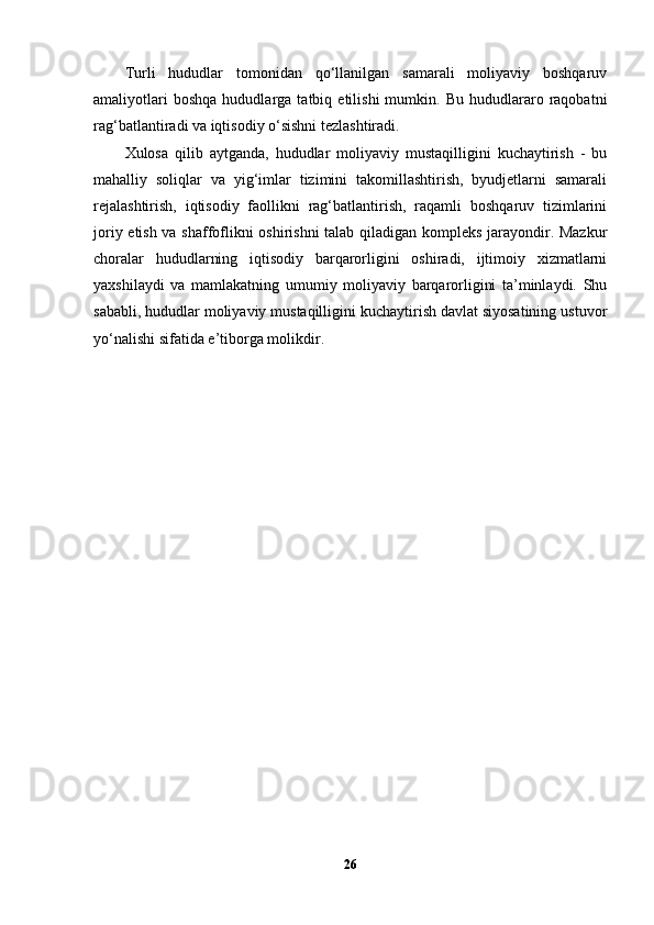 Turli   hududlar   tomonidan   qo‘llanilgan   samarali   moliyaviy   boshqaruv
amaliyotlari   boshqa   hududlarga  tatbiq   etilishi   mumkin.   Bu   hududlararo   raqobatni
rag‘batlantiradi va iqtisodiy o‘sishni tezlashtiradi.
Xulosa   qilib   aytganda,   hududlar   moliyaviy   mustaqilligini   kuchaytirish   -   bu
mahalliy   soliqlar   va   yig‘imlar   tizimini   takomillashtirish,   byudjetlarni   samarali
rejalashtirish,   iqtisodiy   faollikni   rag‘batlantirish,   raqamli   boshqaruv   tizimlarini
joriy etish va shaffoflikni oshirishni talab qiladigan kompleks jarayondir. Mazkur
choralar   hududlarning   iqtisodiy   barqarorligini   oshiradi,   ijtimoiy   xizmatlarni
yaxshilaydi   va   mamlakatning   umumiy   moliyaviy   barqarorligini   ta’minlaydi.   Shu
sababli, hududlar moliyaviy mustaqilligini kuchaytirish davlat siyosatining ustuvor
yo‘nalishi sifatida e’tiborga molikdir.
26 