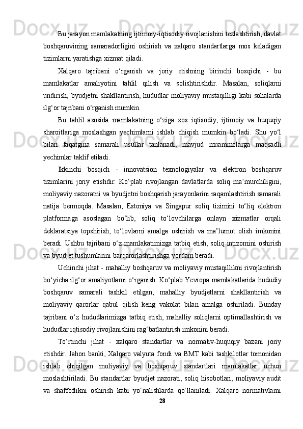 Bu jarayon mamlakatning ijtimoiy-iqtisodiy rivojlanishini tezlashtirish, davlat
boshqaruvining   samaradorligini   oshirish   va   xalqaro   standartlarga   mos   keladigan
tizimlarni yaratishga xizmat qiladi.
Xalqaro   tajribani   o‘rganish   va   joriy   etishning   birinchi   bosqichi   -   bu
mamlakatlar   amaliyotini   tahlil   qilish   va   solishtirish dir.   Masalan,   soliqlarni
undirish,   byudjetni   shakllantirish,   hududlar   moliyaviy  mustaqilligi   kabi   sohalarda
ilg‘or tajribani o‘rganish mumkin.
Bu   tahlil   asosida   mamlakatning   o‘ziga   xos   iqtisodiy,   ijtimoiy   va   huquqiy
sharoitlariga   moslashgan   yechimlarni   ishlab   chiqish   mumkin   bo‘ladi.   Shu   yo‘l
bilan   faqatgina   samarali   usullar   tanlanadi,   mavjud   muammolarga   maqsadli
yechimlar taklif etiladi.
Ikkinchi   bosqich   -   innovatsion   texnologiyalar   va   elektron   boshqaruv
tizimlarini   joriy   etish dir.   Ko‘plab   rivojlangan   davlatlarda   soliq   ma’murchiligini,
moliyaviy nazoratni va byudjetni boshqarish jarayonlarini raqamlashtirish samarali
natija   bermoqda.   Masalan,   Estoniya   va   Singapur   soliq   tizimini   to‘liq   elektron
platformaga   asoslagan   bo‘lib,   soliq   to‘lovchilarga   onlayn   xizmatlar   orqali
deklaratsiya   topshirish,   to‘lovlarni   amalga   oshirish   va   ma’lumot   olish   imkonini
beradi. Ushbu tajribani o‘z mamlakatimizga tatbiq etish, soliq intizomini  oshirish
va byudjet tushumlarini barqarorlashtirishga yordam beradi.
Uchinchi jihat -   mahalliy boshqaruv va moliyaviy mustaqillikni rivojlantirish
bo‘yicha ilg‘or amaliyotlarni o‘rganish . Ko‘plab Yevropa mamlakatlarida hududiy
boshqaruv   samarali   tashkil   etilgan,   mahalliy   byudjetlarni   shakllantirish   va
moliyaviy   qarorlar   qabul   qilish   keng   vakolat   bilan   amalga   oshiriladi.   Bunday
tajribani   o‘z   hududlarimizga   tatbiq   etish,   mahalliy   soliqlarni   optimallashtirish   va
hududlar iqtisodiy rivojlanishini rag‘batlantirish imkonini beradi.
To‘rtinchi   jihat   -   xalqaro   standartlar   va   normativ-huquqiy   bazani   joriy
etish dir. Jahon banki, Xalqaro valyuta fondi  va BMT  kabi  tashkilotlar tomonidan
ishlab   chiqilgan   moliyaviy   va   boshqaruv   standartlari   mamlakatlar   uchun
moslashtiriladi.  Bu  standartlar   byudjet  nazorati,  soliq  hisobotlari, moliyaviy audit
va   shaffoflikni   oshirish   kabi   yo‘nalishlarda   qo‘llaniladi.   Xalqaro   normativlarni
28 