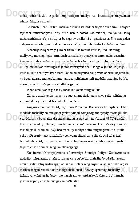 tatbiq   etish   davlat   organlarining   xalqaro   moliya   va   investitsiya   maydonida
ishonchliligini oshiradi.
Beshinchi jihat -  ta’lim, malaka oshirish va kadrlar tayyorlash tizimi .  Xalqaro
tajribani   muvaffaqiyatli   joriy   etish   uchun   davlat   xodimlarini,   moliya   va   soliq
mutaxassislarini o‘qitish, ilg‘or boshqaruv usullarini o‘rgatish zarur. Shu maqsadda
xalqaro seminarlar, master-klasslar va amaliy treninglar tashkil etilishi mumkin. 
Mahalliy soliqlar va yig imlar tizimini takomillashtirish, hududlarning ʻ
moliyaviy mustaqilligini ta'minlash va mahalliy byudjetlar daromadlar bazasini 
kengaytirishda rivojlangan xorijiy davlatlar tajribasini o rganish hamda ularni 	
ʻ
milliy iqtisodiyotimizning o ziga xos xususiyatlarini hisobga olgan holda joriy 	
ʻ
etish muhim ahamiyat kasb etadi. Jahon amaliyotida soliq vakolatlarini taqsimlash 
va byudjetlararo munosabatlarni tartibga solishning turli modellari mavjud bo lib, 	
ʻ
ularning har biri o ziga xos afzalliklarga ega.	
ʻ
Jahon amaliyotidagi asosiy modellar va ularning tahlili:
Xalqaro amaliyotda mahalliy byudjetlarni shakllantirish va soliq solishning 
asosan ikkita yirik modeli ajratib ko rsatiladi:	
ʻ
Anglosakson modeli (AQSh, Buyuk Britaniya, Kanada va boshqalar):  Ushbu 
modelda mahalliy hokimiyat organlari yuqori darajadagi moliyaviy mustaqillikka 
ega. Mahalliy byudjetlar daromadlarining asosiy qismini (ba'zan 70-80% gacha) 
bevosita mahalliy soliqlar, birinchi navbatda ko chmas mulk solig i va yer solig i 	
ʻ ʻ ʻ
tashkil etadi. Masalan, AQShda mahalliy moliya tizimining negizini mol-mulk 
solig i (Property tax) va mahalliy sotuvdan olinadigan soliq (Local sales tax) 	
ʻ
tashkil qiladi. AQSh munitsipalitetlari soliq stavkalarini belgilash va imtiyozlar 
taqdim etish bo yicha keng vakolatlarga ega.	
ʻ
Kontinental (Yevropa) modeli (Germaniya, Fransiya, Italiya):  Ushbu modelda
mahalliy soliqlarning ulushi nisbatan kamroq bo lib, mahalliy byudjetlar asosan 	
ʻ
umumdavlat soliqlaridan ajratiladigan ulushlar (keng taqsimlanadigan soliqlar) va 
markazlashgan transfertlar hisobiga shakllanadi. Shunga qaramay, mahalliy 
hokimiyat vakillari hududiy rivojlanish ehtiyojlaridan kelib chiqib, qo shimcha 	
ʻ
yig imlar joriy etish huquqiga ega bo ladilar.	
ʻ ʻ
29 