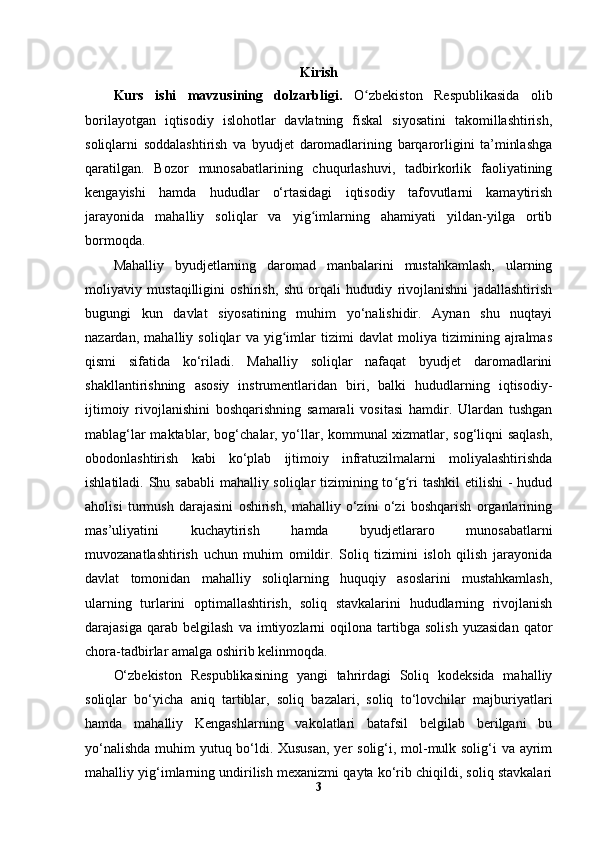 Kiris h
Kurs   ishi   mavzusining   dolzarbligi.   O zbekiston   Respublikasida   olibʻ
borilayotgan   iqtisodiy   islohotlar   davlatning   fiskal   siyosatini   takomillashtirish,
soliqlarni   soddalashtirish   va   byudjet   daromadlarining   barqarorligini   ta’minlashga
qaratilgan.   Bozor   munosabatlarining   chuqurlashuvi,   tadbirkorlik   faoliyatining
kengayishi   hamda   hududlar   o‘rtasidagi   iqtisodiy   tafovutlarni   kamaytirish
jarayonida   mahalliy   soliqlar   va   yig imlarning   ahamiyati   yildan-yilga   ortib	
ʻ
bormoqda.
Mahalliy   byudjetlarning   daromad   manbalarini   mustahkamlash,   ularning
moliyaviy   mustaqilligini   oshirish,   shu   orqali   hududiy   rivojlanishni   jadallashtirish
bugungi   kun   davlat   siyosatining   muhim   yo‘nalishidir.   Aynan   shu   nuqtayi
nazardan,   mahalliy   soliqlar   va   yig imlar   tizimi   davlat   moliya   tizimining   ajralmas	
ʻ
qismi   sifatida   ko‘riladi.   Mahalliy   soliqlar   nafaqat   byudjet   daromadlarini
shakllantirishning   asosiy   instrumentlaridan   biri,   balki   hududlarning   iqtisodiy-
ijtimoiy   rivojlanishini   boshqarishning   samarali   vositasi   hamdir.   Ulardan   tushgan
mablag‘lar maktablar, bog‘chalar, yo‘llar, kommunal xizmatlar, sog‘liqni saqlash,
obodonlashtirish   kabi   ko‘plab   ijtimoiy   infratuzilmalarni   moliyalashtirishda
ishlatiladi. Shu sababli  mahalliy soliqlar tizimining to g ri tashkil  etilishi  - hudud	
ʻ ʻ
aholisi   turmush   darajasini   oshirish,   mahalliy   o‘zini   o‘zi   boshqarish   organlarining
mas’uliyatini   kuchaytirish   hamda   byudjetlararo   munosabatlarni
muvozanatlashtirish   uchun   muhim   omildir.   Soliq   tizimini   isloh   qilish   jarayonida
davlat   tomonidan   mahalliy   soliqlarning   huquqiy   asoslarini   mustahkamlash,
ularning   turlarini   optimallashtirish,   soliq   stavkalarini   hududlarning   rivojlanish
darajasiga   qarab  belgilash   va   imtiyozlarni   oqilona  tartibga   solish   yuzasidan   qator
chora-tadbirlar amalga oshirib kelinmoqda.
O‘zbekiston   Respublikasining   yangi   tahrirdagi   Soliq   kodeksida   mahalliy
soliqlar   bo‘yicha   aniq   tartiblar,   soliq   bazalari,   soliq   to‘lovchilar   majburiyatlari
hamda   mahalliy   Kengashlarning   vakolatlari   batafsil   belgilab   berilgani   bu
yo‘nalishda  muhim yutuq bo‘ldi. Xususan,  yer  solig‘i, mol-mulk solig‘i  va ayrim
mahalliy yig‘imlarning undirilish mexanizmi qayta ko‘rib chiqildi, soliq stavkalari
3 