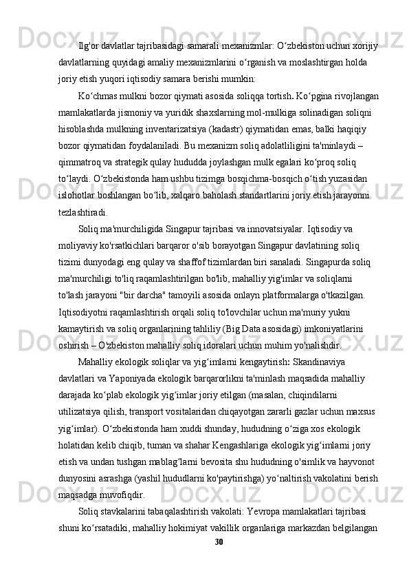 Ilg'or davlatlar tajribasidagi samarali mexanizmlar : O zbekiston uchun xorijiyʻ
davlatlarning quyidagi amaliy mexanizmlarini o rganish va moslashtirgan holda 	
ʻ
joriy etish yuqori iqtisodiy samara berishi mumkin:
Ko chmas mulkni bozor qiymati asosida soliqqa tortish	
ʻ .  Ko pgina rivojlangan	ʻ
mamlakatlarda jismoniy va yuridik shaxslarning mol-mulkiga solinadigan soliqni 
hisoblashda mulkning inventarizatsiya (kadastr) qiymatidan emas, balki haqiqiy 
bozor qiymatidan foydalaniladi. Bu mexanizm soliq adolatliligini ta'minlaydi – 
qimmatroq va strategik qulay hududda joylashgan mulk egalari ko proq soliq 
ʻ
to laydi. O zbekistonda ham ushbu tizimga bosqichma-bosqich o tish yuzasidan 	
ʻ ʻ ʻ
islohotlar boshlangan bo lib, xalqaro baholash standartlarini joriy etish jarayonni 	
ʻ
tezlashtiradi.
Soliq ma'murchiligida Singapur tajribasi va innovatsiyalar.  Iqtisodiy va 
moliyaviy ko'rsatkichlari barqaror o'sib borayotgan Singapur davlatining soliq 
tizimi dunyodagi eng qulay va shaffof tizimlardan biri sanaladi. Singapurda soliq 
ma'murchiligi to'liq raqamlashtirilgan bo'lib, mahalliy yig'imlar va soliqlarni 
to'lash jarayoni "bir darcha" tamoyili asosida onlayn platformalarga o'tkazilgan. 
Iqtisodiyotni raqamlashtirish orqali soliq to'lovchilar uchun ma'muriy yukni 
kamaytirish va soliq organlarining tahliliy (Big Data asosidagi) imkoniyatlarini 
oshirish – O'zbekiston mahalliy soliq idoralari uchun muhim yo'nalishdir.
Mahalliy ekologik soliqlar va yig imlarni kengaytirish	
ʻ :  Skandinaviya 
davlatlari va Yaponiyada ekologik barqarorlikni ta'minlash maqsadida mahalliy 
darajada ko plab ekologik yig imlar joriy etilgan (masalan, chiqindilarni 	
ʻ ʻ
utilizatsiya qilish, transport vositalaridan chiqayotgan zararli gazlar uchun maxsus 
yig imlar). O zbekistonda ham xuddi shunday, hududning o ziga xos ekologik 	
ʻ ʻ ʻ
holatidan kelib chiqib, tuman va shahar Kengashlariga ekologik yig imlarni joriy 	
ʻ
etish va undan tushgan mablag larni bevosita shu hududning o'simlik va hayvonot 	
ʻ
dunyosini asrashga (yashil hududlarni ko'paytirishga) yo naltirish vakolatini berish	
ʻ
maqsadga muvofiqdir.
Soliq stavkalarini tabaqalashtirish vakolati:  Yevropa mamlakatlari tajribasi 
shuni ko rsatadiki, mahalliy hokimiyat vakillik organlariga markazdan belgilangan	
ʻ
30 